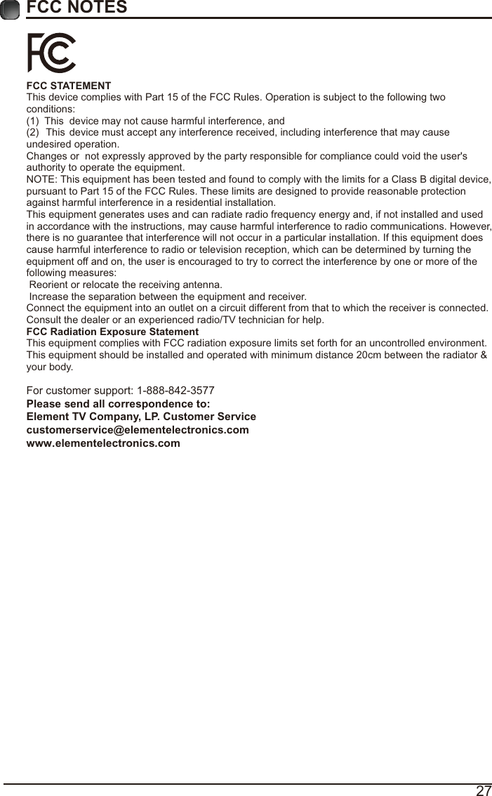 27FCC NOTESFCC STATEMENT This device complies with Part 15 of the FCC Rules. Operation is subject to the following two conditions:(1)  This  device may not cause harmful interference, and(2)  This  device must accept any interference received, including interference that may cause undesired operation.  Changes or  not expressly approved by the party responsible for compliance could void the user&apos;s authority to operate the equipment. NOTE: This equipment has been tested and found to comply with the limits for a Class B digital device, pursuant to Part 15 of the FCC Rules. These limits are designed to provide reasonable protection against harmful interference in a residential installation. This equipment generates uses and can radiate radio frequency energy and, if not installed and used in accordance with the instructions, may cause harmful interference to radio communications. However, there is no guarantee that interference will not occur in a particular installation. If this equipment does cause harmful interference to radio or television reception, which can be determined by turning the equipment off and on, the user is encouraged to try to correct the interference by one or more of the following measures:  Reorient or relocate the receiving antenna.  Increase the separation between the equipment and receiver. Connect the equipment into an outlet on a circuit different from that to which the receiver is connected. Consult the dealer or an experienced radio/TV technician for help. FCC Radiation Exposure Statement This equipment complies with FCC radiation exposure limits set forth for an uncontrolled environment. This equipment should be installed and operated with minimum distance 20cm between the radiator &amp; your body.For customer support: 1-888-842-3577Please send all correspondence to: Element TV Company, LP. Customer Service customerservice@elementelectronics.com www.elementelectronics.com