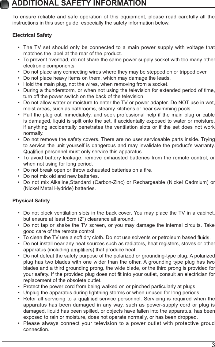 3ADDITIONAL SAFETY INFORMATION To ensure reliable and safe operation of this equipment, please read carefully all the instructions in this user guide, especially the safety information below.Electrical Safety  The TV set should only be connected to a main power supply with voltage that matches the label at the rear of the product. To prevent overload, do not share the same power supply socket with too many other electronic components. Do not place any connecting wires where they may be stepped on or tripped over. Do not place heavy items on them, which may damage the leads. Hold the main plug, not the wires, when removing from a socket. During a thunderstorm, or when not using the television for extended period of time, turn off the power switch on the back of the television. Do not allow water or moisture to enter the TV or power adapter. Do NOT use in wet, moist areas, such as bathrooms, steamy kitchens or near swimming pools. Pull the plug out immediately, and seek professional help if the main plug or cable is damaged, liquid is spilt onto the set, if accidentally exposed to water or moisture, if anything accidentally penetrates the ventilation slots or if the set does not work normally. Do not remove the safety covers. There are no user serviceable parts inside. Trying to service the unit yourself is dangerous and may invalidate the product’s warranty.  personnel must only service this apparatus. To avoid battery leakage, remove exhausted batteries from the remote control, or when not using for long period. Do not break open or throw exhausted batteries on a  Do not mix old and new batteries. Do not mix Alkaline,Standard (Carbon-Zinc) or Rechargeable (Nickel Cadmium) or (Nickel Metal Hydride) batteries.Physical Safety  Do not block ventilation slots in the back cover. You may place the TV in a cabinet, but ensure at least 5cm (2&apos;&apos;) clearance all around. Do not tap or shake the TV screen, or you may damage the internal circuits. Take good care of the remote control. To clean the TV use a soft dry cloth. Do not use solvents or petroleum based  Do not install near any heat sources such as radiators, heat registers, stoves or other apparatus (including   that produce heat. Do not defeat the safety purpose of the polarized or grounding-type plug. A polarized plug has two blades with one wider than the other. A grounding type plug has two blades and a third grounding prong, the wide blade, or the third prong is provided for your safety. If the provided plug does not   into your outlet, consult an electrician for replacement of the obsolete outlet.  Protect the power cord from being walked on or pinched particularly at plugs.  Unplug the apparatus during lightning storms or when unused for long periods. Refer all servicing to a   service personnel. Servicing is required when the apparatus has been damaged in any way, such as power-supply cord or plug is damaged, liquid has been spilled, or objects have fallen into the apparatus, has been exposed to rain or moisture, does not operate normally, or has been dropped. Please always connect your television to a power outlet with protective groud connection. 