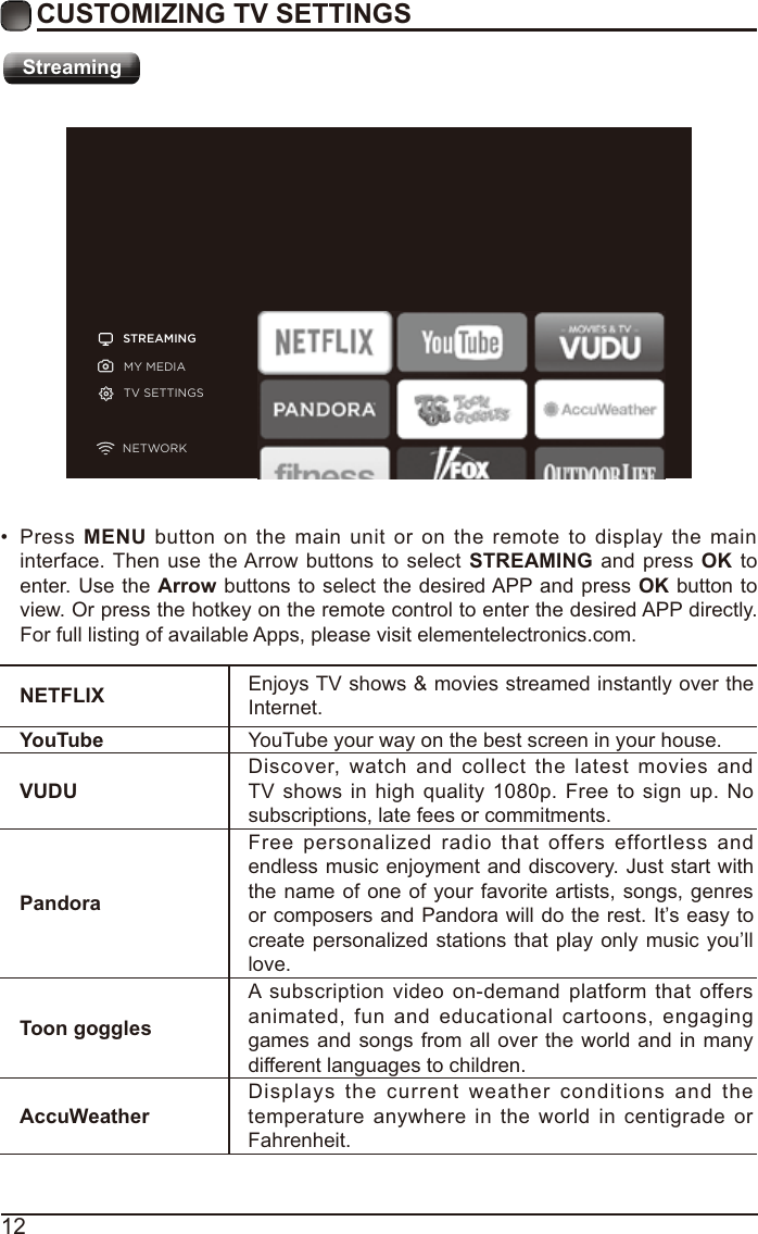 12CUSTOMIZING TV SETTINGSStreamingSTREAMINGMY MEDIATV SETTINGSNETWORKNETFLIX Enjoys TV shows &amp; movies streamed instantly over the Internet.YouTube YouTube your way on the best screen in your house.VUDUDiscover, watch and collect the latest movies and TV shows in high quality 1080p. Free to sign up. No subscriptions, late fees or commitments. PandoraFree personalized radio that offers effortless and endless music enjoyment and discovery. Just start with the name of one of your favorite artists, songs, genres or composers and Pandora will do the rest. It’s easy to create personalized stations that play only music you’ll love.Toon gogglesA subscription video on-demand platform that offers animated, fun and educational cartoons, engaging games and songs from all over the world and in many different languages to children.AccuWeatherDisplays the current weather conditions and the temperature anywhere in the world in centigrade or Fahrenheit. Press MENU button on the main unit or on the remote to display the main interface. Then use the Arrow buttons to select STREAMING and press OK to enter. Use the Arrow buttons to select the desired APP and press OK button to view. Or press the hotkey on the remote control to enter the desired APP directly. For full listing of available Apps, please visit elementelectronics.com.