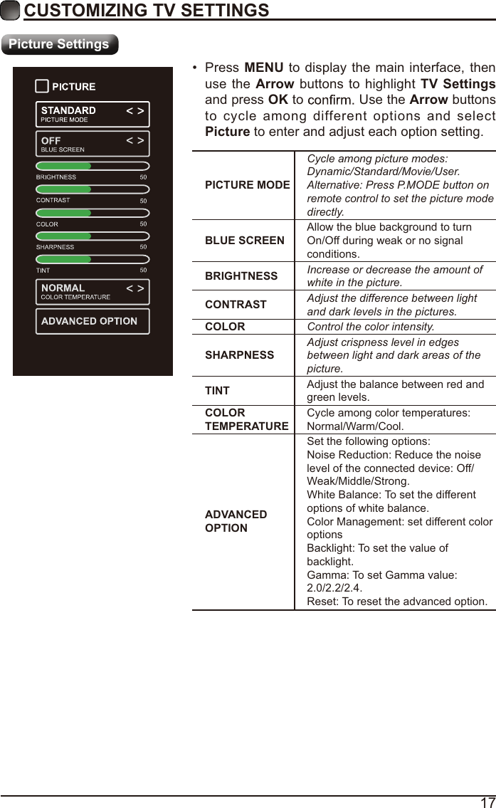 17CUSTOMIZING TV SETTINGSPicture SettingsPICTURE MODECycle among picture modes:Dynamic/Standard/Movie/User.Alternative: Press P.MODE button on remote control to set the picture mode directly.BLUE SCREENAllow the blue background to turn On/Off during weak or no signal conditions.BRIGHTNESS Increase or decrease the amount of white in the picture.CONTRAST Adjust the difference between light and dark levels in the pictures.COLOR Control the color intensity.SHARPNESSAdjust crispness level in edges between light and dark areas of the picture.TINT Adjust the balance between red and green levels.COLOR TEMPERATURECycle among color temperatures: Normal/Warm/Cool.ADVANCED OPTIONSet the following options:Noise Reduction: Reduce the noise level of the connected device: Off/Weak/Middle/Strong.White Balance: To set the different options of white balance.Color Management: set different color optionsBacklight: To set the value of backlight.Gamma: To set Gamma value: 2.0/2.2/2.4.Reset: To reset the advanced option. Press MENU to display the main interface, then use the Arrow buttons to highlight TV Settings and press OK to   Use the Arrow buttons to cycle among different options and select Picture to enter and adjust each option setting.   
