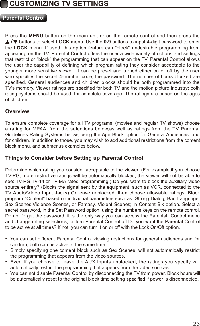 23Press the MENU button on the main unit or on the remote control and then press the  buttons to select LOCK menu. Use the 0-9 buttons to input 4-digit password to enter the LOCK menu. If used, this option feature can &quot;block&apos;&apos; undesirable programming from appearing on the TV. Parental Control offers the user a wide variety of options and settings that restrict or &quot;block&apos;&apos; the programming that can appear on the TV. Parental Control allows the user the capability of defining which program rating they consider acceptable to the younger more sensitive viewer. It can be preset and turned either on or off by the user who   the secret 4-number code, the password. The number of hours blocked are specified. General audiences and children blocks should be both programmed into the TV&apos;s memory. Viewer ratings are   for both TV and the motion picture Industry; both rating systems should be used, for complete coverage. The ratings are based on the ages of children.OverviewTo ensure complete coverage for all TV programs, (movies and regular TV shows) choose a rating for MPAA, from the selections below,as well as ratings from the TV Parental Guidelines Rating Systems below, using the Age Block option for General Audiences, and for children. In addition to those, you may wish to add additional restrictions from the content block menu, and submenus examples below.Things to Consider before Setting up Parental ControlDetermine which rating you consider acceptable to the viewer. (For example,if you choose TV-PG, more restrictive ratings will be automatically blocked; the viewer will not be able to see: TV-PG,TV-14,or TV-MA rated programming.) Do you want to block the auxiliary video source entirely? (Blocks the signal sent by the equipment, such as VCR, connected to the TV Audio/VIdeo Input Jacks) Or leave unblocked, then choose allowable ratings. Block program &quot;Content&quot; based on individual parameters such as: Strong Dialog, Bad Language, Sex Scenes,Violence Scenes, or Fantasy. Violent Scenes; in Content Blk option. Select a secret password, in the Set Password option, using the numbers keys on the remote control.Do not forget the password, it is the only way you can access the Parental  Control menu and change rating selections, or turn Parental Control off.Do you want the Parental Control to be active at all times? If not, you can turn it on or off with the Lock On/Off option. You can set different Parental Control viewing restrictions for general audiences and for children, both can be active at the same time. Simply specifying one content block such as Sex Scenes, will not automatically restrict the programming that appears from the video sources. Even If you choose to leave the AUX Inputs unblocked, the ratings you specify will automatically restrict the programming that appears from the video sources. You can not disable Parental Control by disconnecting the TV from power. Block hours will be automatically reset to the original block time setting   if power is disconnected.CUSTOMIZING TV SETTINGSParental Control