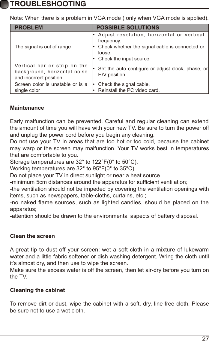 27TROUBLESHOOTINGNote: When there is a problem in VGA mode ( only when VGA mode is applied). PROBLEM POSSIBLE SOLUTIONSThe signal is out of range  Adjust resolution, horizontal or vertical frequency. Check whether the signal cable is connected or loose. Check the input source. Vertical bar or strip on the background, horizontal noise and incorrect position  Set the auto   or adjust clock, phase, or H/V position. Screen color is unstable or is a single color  Check the signal cable. Reinstall the PC video card. MaintenanceEarly malfunction can be prevented. Careful and regular cleaning can extend the amount of time you will have with your new TV. Be sure to turn the power off and unplug the power cord before you begin any cleaning.Do not use your TV in areas that are too hot or too cold, because the cabinet may warp or the screen may malfunction. Your TV works best in temperatures that are comfortable to you.Storage temperatures are 32° to 122°F(0° to 50°C).Working temperatures are 32° to 95°F(0° to 35°C).Do not place your TV in direct sunlight or near a heat source.-minimum 5cm distances around the apparatus for   ventilation;-the ventilation should not be impeded by covering the ventilation openings with items, such as newspapers, table-cloths, curtains, etc.;-no naked flame sources, such as lighted candles, should be placed on the apparatus;-attention should be drawn to the environmental aspects of battery disposal.Clean the screenA great tip to dust off your screen: wet a soft cloth in a mixture of lukewarm water and a little fabric softener or dish washing detergent. Wring the cloth until it’s almost dry, and then use to wipe the screen.Make sure the excess water is off the screen, then let air-dry before you turn on the TV. Cleaning the cabinetTo remove dirt or dust, wipe the cabinet with a soft, dry, line-free cloth. Please be sure not to use a wet cloth.