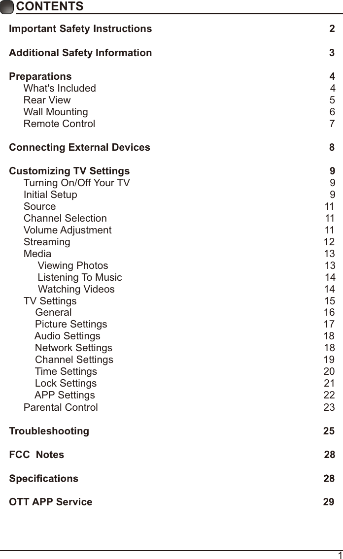 1CONTENTSImportant Safety Instructions                                                         2Additional Safety Information                                                              3Preparations                                                                                          4What&apos;s Included                                                                                  4 Rear View                                                                                          5Wall Mounting                                                                                     6Remote Control                                                                                  7Connecting External Devices                                                  8Customizing TV Settings                                                            9Turning On/Off Your TV                                                                      9Initial Setup                                                                                        9Source                                                                                              11Channel Selection                                                                            11Volume Adjustment                                                                          11     Streaming                                                                                        12Media                                                                                               13     Viewing Photos                                                                            13            Listening To Music                                                                       14                                 Watching Videos                                                                        14 TV Settings                                                                                      15    General                                                                                       16         Picture Settings                                                                            1 7               Audio Settings                                                                              18    Network Settings                                                                          18    Channel Settings                                                                         19    Time Settings                                                                               20           Lock Settings                                                                               21    APP Settings                                                                               22Parental Control                                                                              23 Troubleshooting                                                                   25FCC  Notes                                                                                           28OTT APP Service                                                                              29
