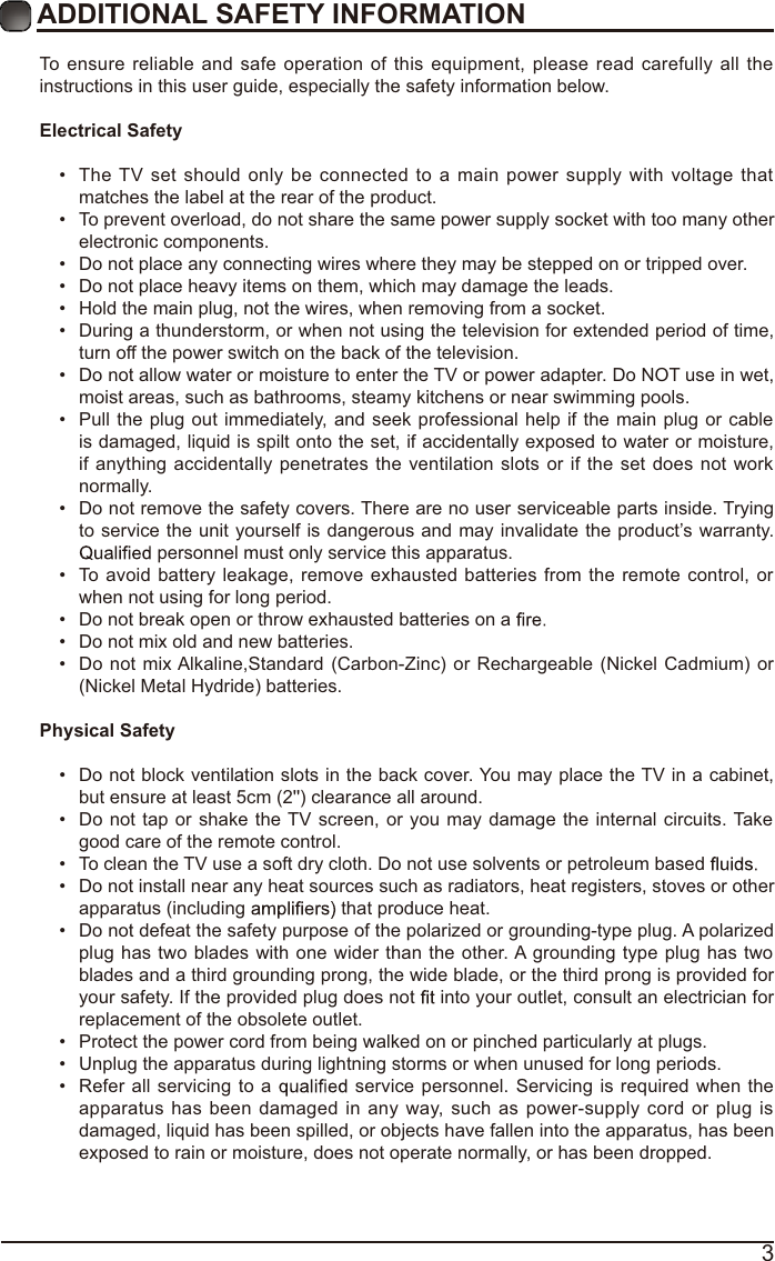 3ADDITIONAL SAFETY INFORMATION To ensure reliable and safe operation of this equipment, please read carefully all the instructions in this user guide, especially the safety information below.Electrical Safety  The TV set should only be connected to a main power supply with voltage that matches the label at the rear of the product. To prevent overload, do not share the same power supply socket with too many other electronic components. Do not place any connecting wires where they may be stepped on or tripped over. Do not place heavy items on them, which may damage the leads. Hold the main plug, not the wires, when removing from a socket. During a thunderstorm, or when not using the television for extended period of time, turn off the power switch on the back of the television. Do not allow water or moisture to enter the TV or power adapter. Do NOT use in wet, moist areas, such as bathrooms, steamy kitchens or near swimming pools. Pull the plug out immediately, and seek professional help if the main plug or cable is damaged, liquid is spilt onto the set, if accidentally exposed to water or moisture, if anything accidentally penetrates the ventilation slots or if the set does not work normally. Do not remove the safety covers. There are no user serviceable parts inside. Trying to service the unit yourself is dangerous and may invalidate the product’s warranty.  personnel must only service this apparatus. To avoid battery leakage, remove exhausted batteries from the remote control, or when not using for long period. Do not break open or throw exhausted batteries on a  Do not mix old and new batteries. Do not mix Alkaline,Standard (Carbon-Zinc) or Rechargeable (Nickel Cadmium) or (Nickel Metal Hydride) batteries.Physical Safety  Do not block ventilation slots in the back cover. You may place the TV in a cabinet, but ensure at least 5cm (2&apos;&apos;) clearance all around. Do not tap or shake the TV screen, or you may damage the internal circuits. Take good care of the remote control. To clean the TV use a soft dry cloth. Do not use solvents or petroleum based  Do not install near any heat sources such as radiators, heat registers, stoves or other apparatus (including   that produce heat. Do not defeat the safety purpose of the polarized or grounding-type plug. A polarized plug has two blades with one wider than the other. A grounding type plug has two blades and a third grounding prong, the wide blade, or the third prong is provided for your safety. If the provided plug does not   into your outlet, consult an electrician for replacement of the obsolete outlet.  Protect the power cord from being walked on or pinched particularly at plugs.  Unplug the apparatus during lightning storms or when unused for long periods. Refer all servicing to a   service personnel. Servicing is required when the apparatus has been damaged in any way, such as power-supply cord or plug is damaged, liquid has been spilled, or objects have fallen into the apparatus, has been exposed to rain or moisture, does not operate normally, or has been dropped. 