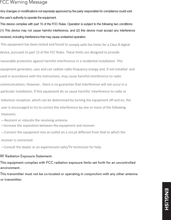 RF Radiation Exposure Statement:This equipment complies with FCC radiation exposure limits set forth for an uncontrolled This transmitter must not be co-located or operating in conjunction with any other antenna or transmitter. the user’s authority to operate the equipment. This device complies with part 15 of the FCC Rules. Operation is subject to the following two conditions: (1) This device may not cause harmful interference, and (2) this device must accept any interference received, including interference that may cause undesired operation.environment .This equipment has been tested and found to comply with the limits for a Class B digital device, pursuant to part 15 of the FCC Rules. These limits are designed to provide reasonable protection against harmful interference in a residential installation. This equipment generates, uses and can radiate radio frequency energy and, if not installed  and used in accordance with the instructions, may cause harmful interference to radio communications. However,  there is no guarantee that interference will not occur in a particular installation. If this equipment do es cause harmful  interference to radio or television reception, which can be determined by turning the equipment off and on, the user is encouraged to try to correct the interference by one or more of the following measures:    —Reorient or relocate the receiving antenna.   —Increase the separation between the equipment and receiver.   —Connect the equipment into an outlet on a circuit different from that to which the receiver is connected.   —Consult the dealer or an experienced radio/TV technician for help.  