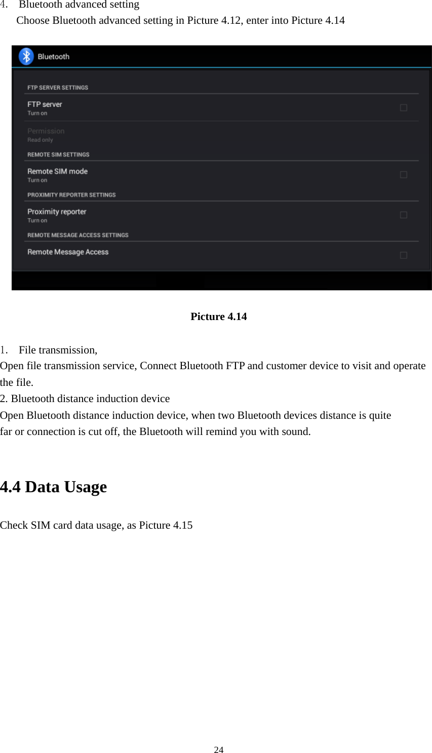    244. Bluetooth advanced setting Choose Bluetooth advanced setting in Picture 4.12, enter into Picture 4.14   Picture 4.14  1. File transmission,   Open file transmission service, Connect Bluetooth FTP and customer device to visit and operate the file. 2. Bluetooth distance induction device Open Bluetooth distance induction device, when two Bluetooth devices distance is quite                     far or connection is cut off, the Bluetooth will remind you with sound.  4.4 Data Usage Check SIM card data usage, as Picture 4.15 