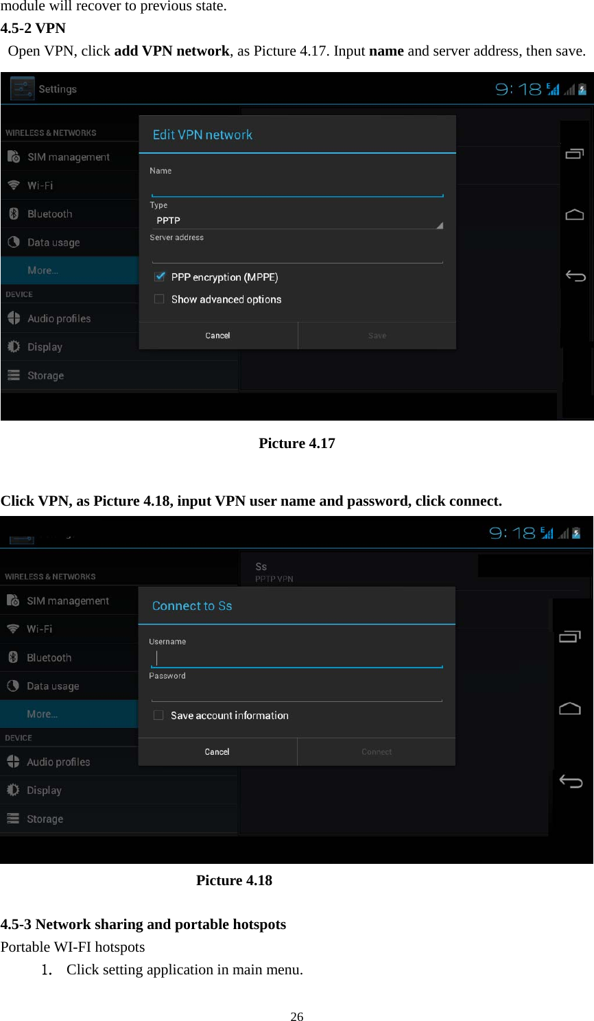     26module will recover to previous state. 4.5-2 VPN  Open VPN, click add VPN network, as Picture 4.17. Input name and server address, then save.  Picture 4.17  Click VPN, as Picture 4.18, input VPN user name and password, click connect.                            Picture 4.18  4.5-3 Network sharing and portable hotspots Portable WI-FI hotspots   1. Click setting application in main menu. 