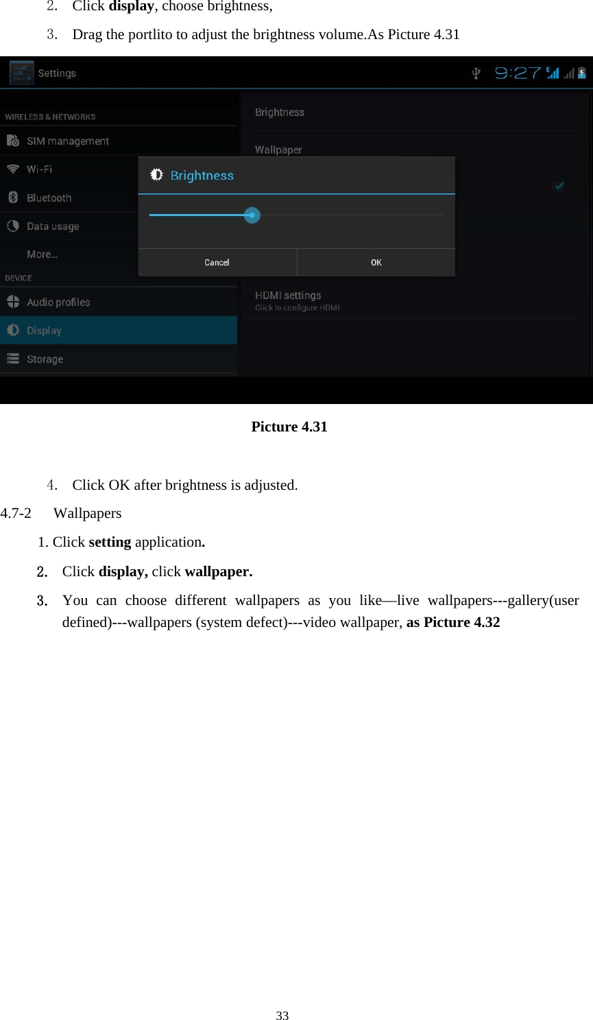     332. Click display, choose brightness,   3. Drag the portlito to adjust the brightness volume.As Picture 4.31  Picture 4.31  4. Click OK after brightness is adjusted. 4.7-2  Wallpapers 1. Click setting application. 2. Click display, click wallpaper. 3. You can choose different wallpapers as you like—live wallpapers---gallery(user defined)---wallpapers (system defect)---video wallpaper, as Picture 4.32 