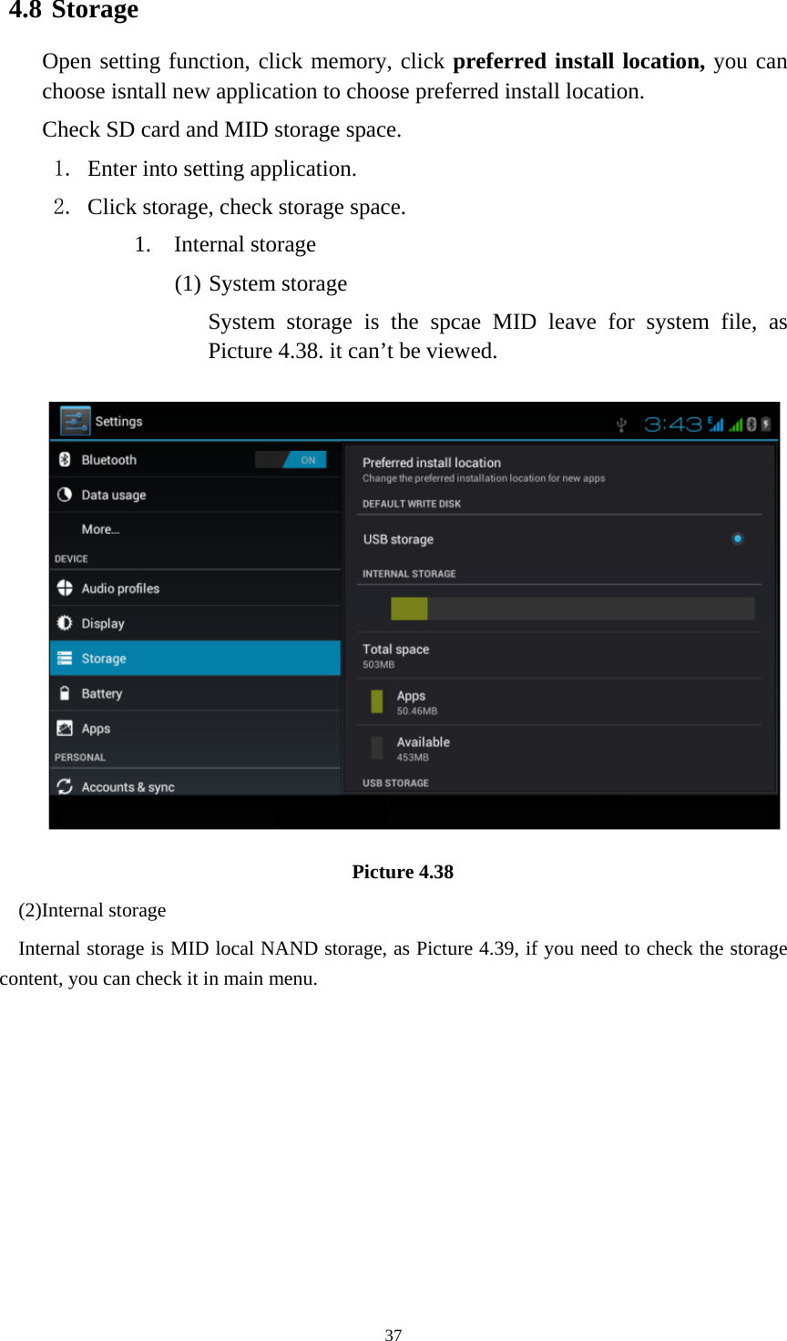     374.8 Storage Open setting function, click memory, click preferred install location, you can choose isntall new application to choose preferred install location. Check SD card and MID storage space. 1. Enter into setting application. 2. Click storage, check storage space. 1. Internal storage (1) System storage System storage is the spcae MID leave for system file, as Picture 4.38. it can’t be viewed.  Picture 4.38 (2)Internal storage Internal storage is MID local NAND storage, as Picture 4.39, if you need to check the storage content, you can check it in main menu. 