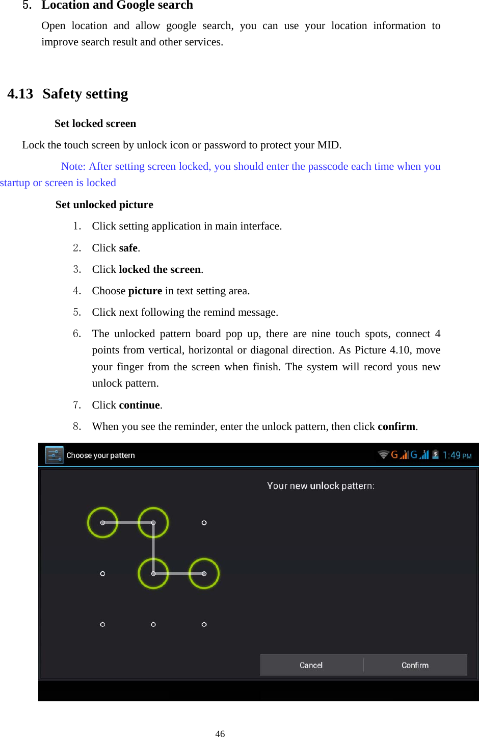     46 5. Location and Google search Open location and allow google search, you can use your location information to improve search result and other services.  4.13  Safety setting Set locked screen Lock the touch screen by unlock icon or password to protect your MID.     Note: After setting screen locked, you should enter the passcode each time when you startup or screen is locked         Set unlocked picture 1. Click setting application in main interface. 2. Click safe. 3. Click locked the screen.  4. Choose picture in text setting area. 5. Click next following the remind message. 6. The unlocked pattern board pop up, there are nine touch spots, connect 4 points from vertical, horizontal or diagonal direction. As Picture 4.10, move your finger from the screen when finish. The system will record yous new unlock pattern. 7. Click continue. 8. When you see the reminder, enter the unlock pattern, then click confirm.  