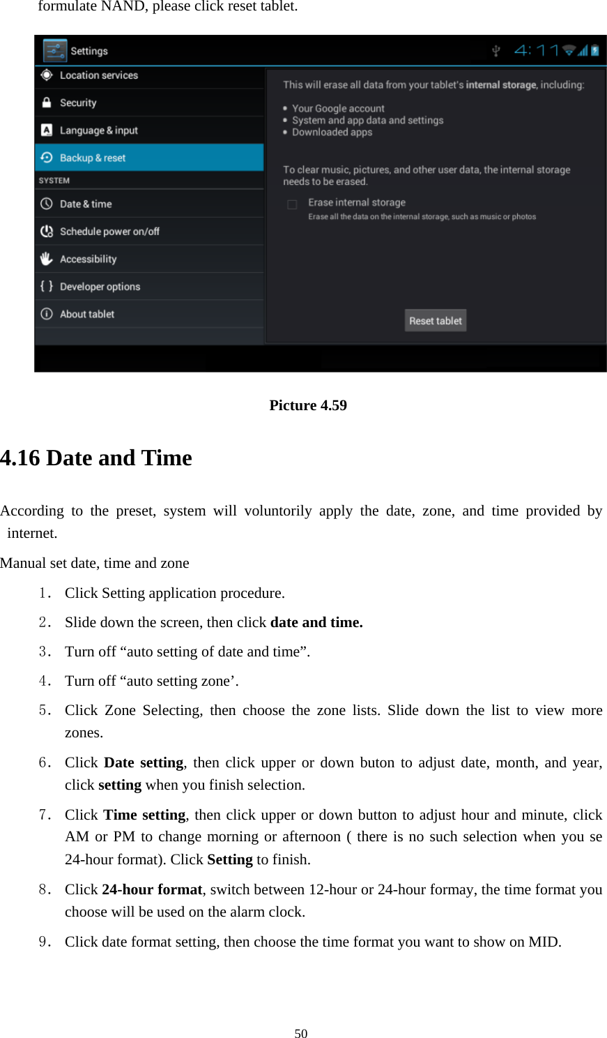     50formulate NAND, please click reset tablet.  Picture 4.59 4.16 Date and Time According to the preset, system will voluntorily apply the date, zone, and time provided by internet. Manual set date, time and zone 1． Click Setting application procedure. 2． Slide down the screen, then click date and time. 3． Turn off “auto setting of date and time”. 4． Turn off “auto setting zone’. 5． Click Zone Selecting, then choose the zone lists. Slide down the list to view more zones. 6． Click Date setting, then click upper or down buton to adjust date, month, and year, click setting when you finish selection. 7． Click Time setting, then click upper or down button to adjust hour and minute, click AM or PM to change morning or afternoon ( there is no such selection when you se 24-hour format). Click Setting to finish. 8． Click 24-hour format, switch between 12-hour or 24-hour formay, the time format you choose will be used on the alarm clock. 9． Click date format setting, then choose the time format you want to show on MID.   