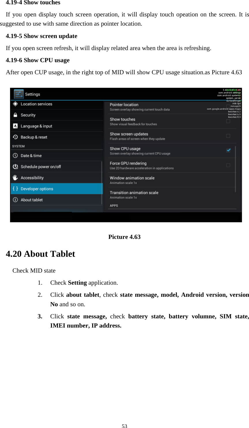     534.19-4 Show touches If you open display touch screen operation, it will display touch opeation on the screen. It is suggested to use with same direction as pointer location. 4.19-5 Show screen update If you open screen refresh, it will display related area when the area is refreshing. 4.19-6 Show CPU usage After open CUP usage, in the right top of MID will show CPU usage situation.as Picture 4.63  Picture 4.63 4.20 About Tablet Check MID state 1. Check Setting application. 2. Click about tablet, check state message, model, Android version, version No and so on. 3. Click  state message, check battery state, battery volumne, SIM state, IMEI number, IP address.   