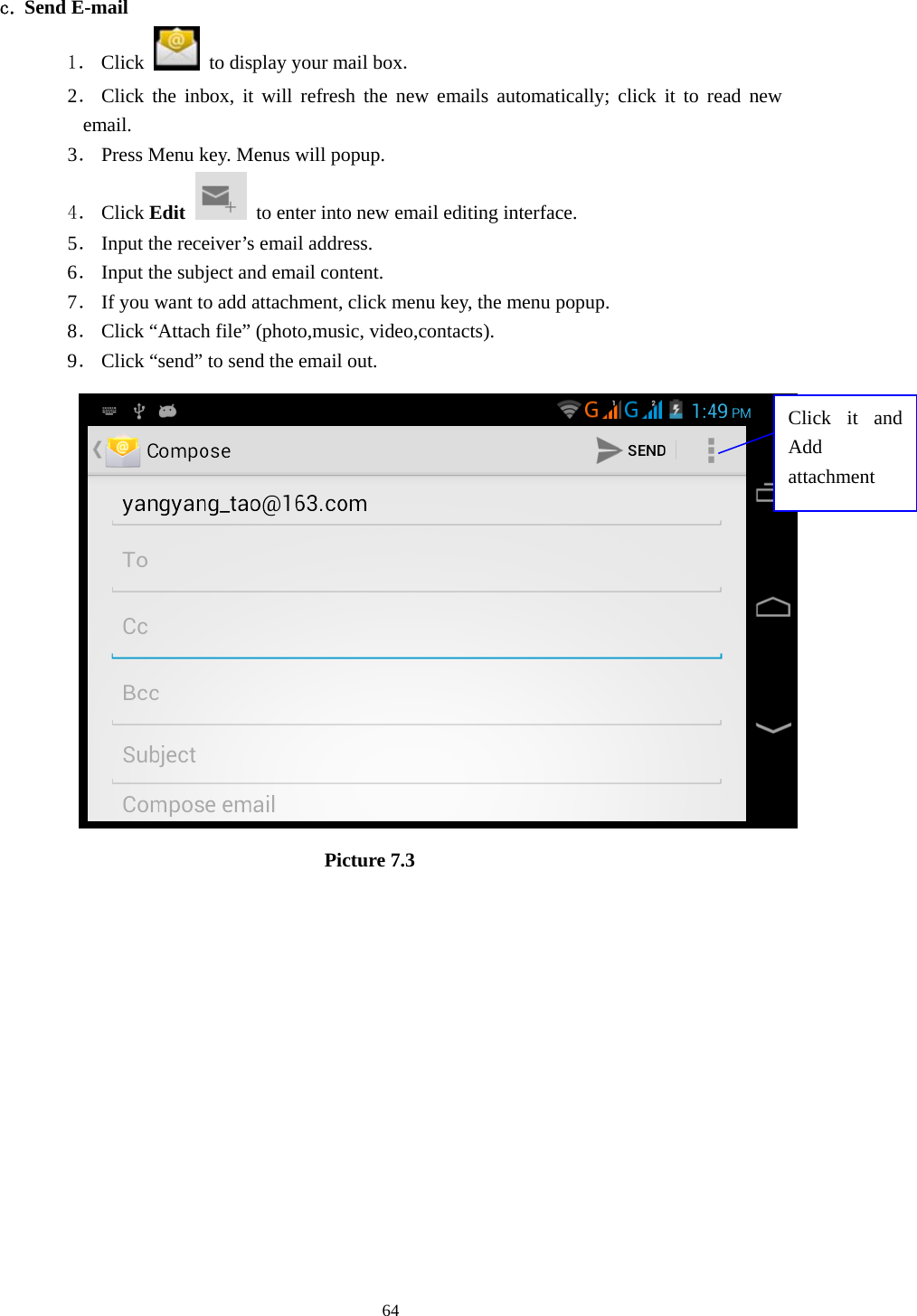     64 c. Send E-mail 1． Click    to display your mail box. 2． Click the inbox, it will refresh the new emails automatically; click it to read new email. 3． Press Menu key. Menus will popup. 4． Click Edit   to enter into new email editing interface. 5． Input the receiver’s email address.   6． Input the subject and email content. 7． If you want to add attachment, click menu key, the menu popup. 8． Click “Attach file” (photo,music, video,contacts). 9． Click “send” to send the email out.                            Picture 7.3 Click it and Add attachment 