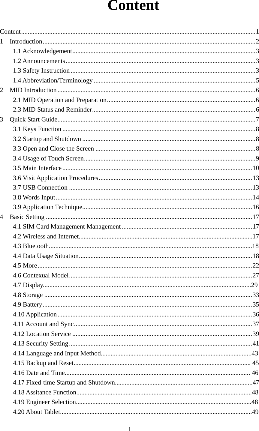     1 Content Content .............................................................................................................................................. 1 1  Introduction ................................................................................................................................. 2 1.1 Acknowledgement ............................................................................................................... 3 1.2 Announcements ................................................................................................................... 3 1.3 Safety Instruction ................................................................................................................ 3 1.4 Abbreviation/Terminology .................................................................................................. 5 2  MID Introduction ........................................................................................................................ 6 2.1 MID Operation and Preparation .......................................................................................... 6 2.3 MID Status and Reminder ................................................................................................... 6 3    Quick Start Guide ........................................................................................................................ 7 3.1 Keys Function ..................................................................................................................... 8 3.2 Startup and Shutdown ......................................................................................................... 8 3.3 Open and Close the Screen ................................................................................................. 8 3.4 Usage of Touch Screen ........................................................................................................ 9 3.5 Main Interface ................................................................................................................... 10 3.6 Visit Application Procedures ............................................................................................. 13 3.7 USB Connection ............................................................................................................... 13 3.8 Words Input ....................................................................................................................... 14 3.9 Application Technique....................................................................................................... 16 4  Basic Setting ............................................................................................................................. 17 4.1 SIM Card Management Management ............................................................................... 17  4.2 Wireless and Internet..........................................................................................................17 4.3 Bluetooth............................................................................................................................18 4.4 Data Usage Situation ......................................................................................................... 18 4.5 More .................................................................................................................................. 22 4.6 Contexual Model ............................................................................................................... 27 4.7 Display...............................................................................................................................29 4.8 Storage .............................................................................................................................. 33 4.9 Battery ............................................................................................................................... 35 4.10 Application ...................................................................................................................... 36 4.11 Account and Sync ............................................................................................................ 37 4.12 Location Service ............................................................................................................. 39 4.13 Security Setting ............................................................................................................... 41 4.14 Language and Input Method............................................................................................43 4.15 Backup and Reset............................................................................................................ 45 4.16 Date and Time................................................................................................................. 46 4.17 Fixed-time Startup and Shutdown....................................................................................47 4.18 Assitance Function...........................................................................................................48 4.19 Engineer Selection...........................................................................................................48 4.20 About Tablet.....................................................................................................................49 