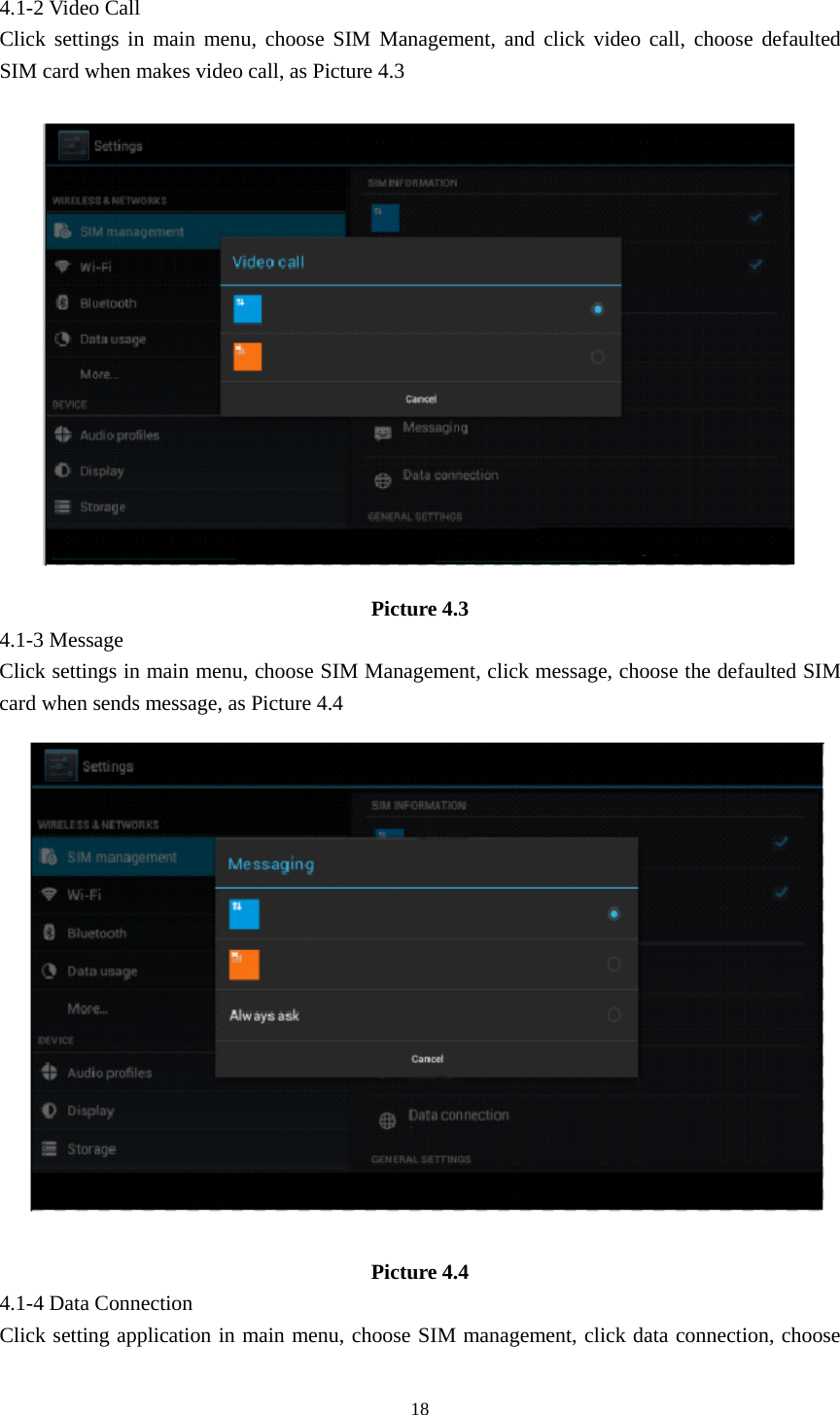     18                 4.1-2 Video Call Click settings in main menu, choose SIM Management, and click video call, choose defaulted SIM card when makes video call, as Picture 4.3  Picture 4.3 4.1-3 Message Click settings in main menu, choose SIM Management, click message, choose the defaulted SIM card when sends message, as Picture 4.4  Picture 4.4 4.1-4 Data Connection Click setting application in main menu, choose SIM management, click data connection, choose 
