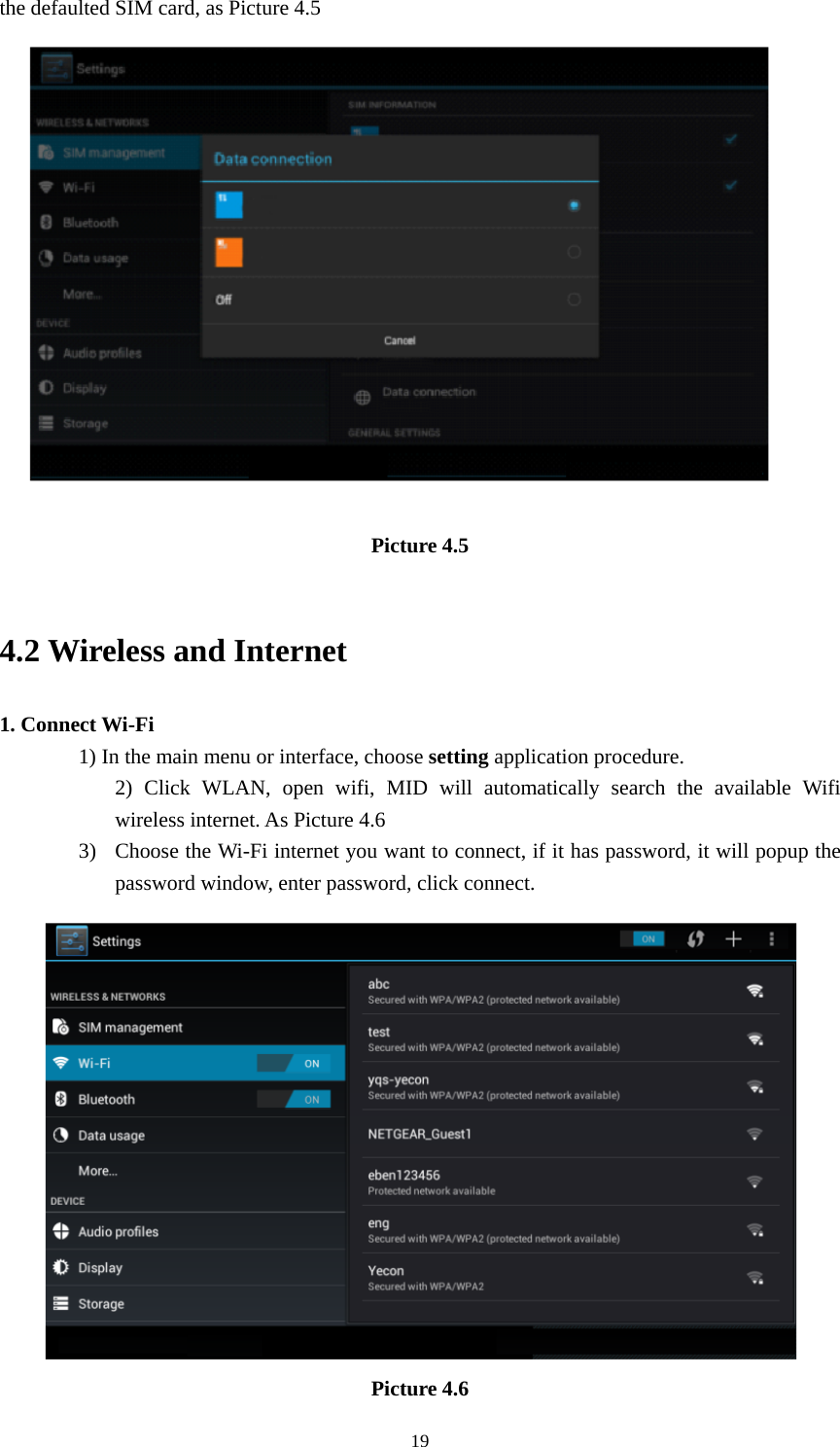     19the defaulted SIM card, as Picture 4.5  Picture 4.5   4.2 Wireless and Internet 1. Connect Wi-Fi 1) In the main menu or interface, choose setting application procedure. 2) Click WLAN, open wifi, MID will automatically search the available Wifi wireless internet. As Picture 4.6   3) Choose the Wi-Fi internet you want to connect, if it has password, it will popup the password window, enter password, click connect.  Picture 4.6 