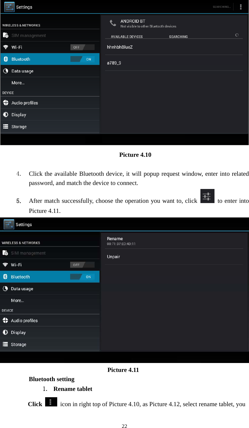     22 Picture 4.10     4. Click the available Bluetooth device, it will popup request window, enter into related password, and match the device to connect. 5. After match successfully, choose the operation you want to, click    to enter into Picture 4.11.                           Picture 4.11 Bluetooth setting 1. Rename tablet   Click    icon in right top of Picture 4.10, as Picture 4.12, select rename tablet, you 