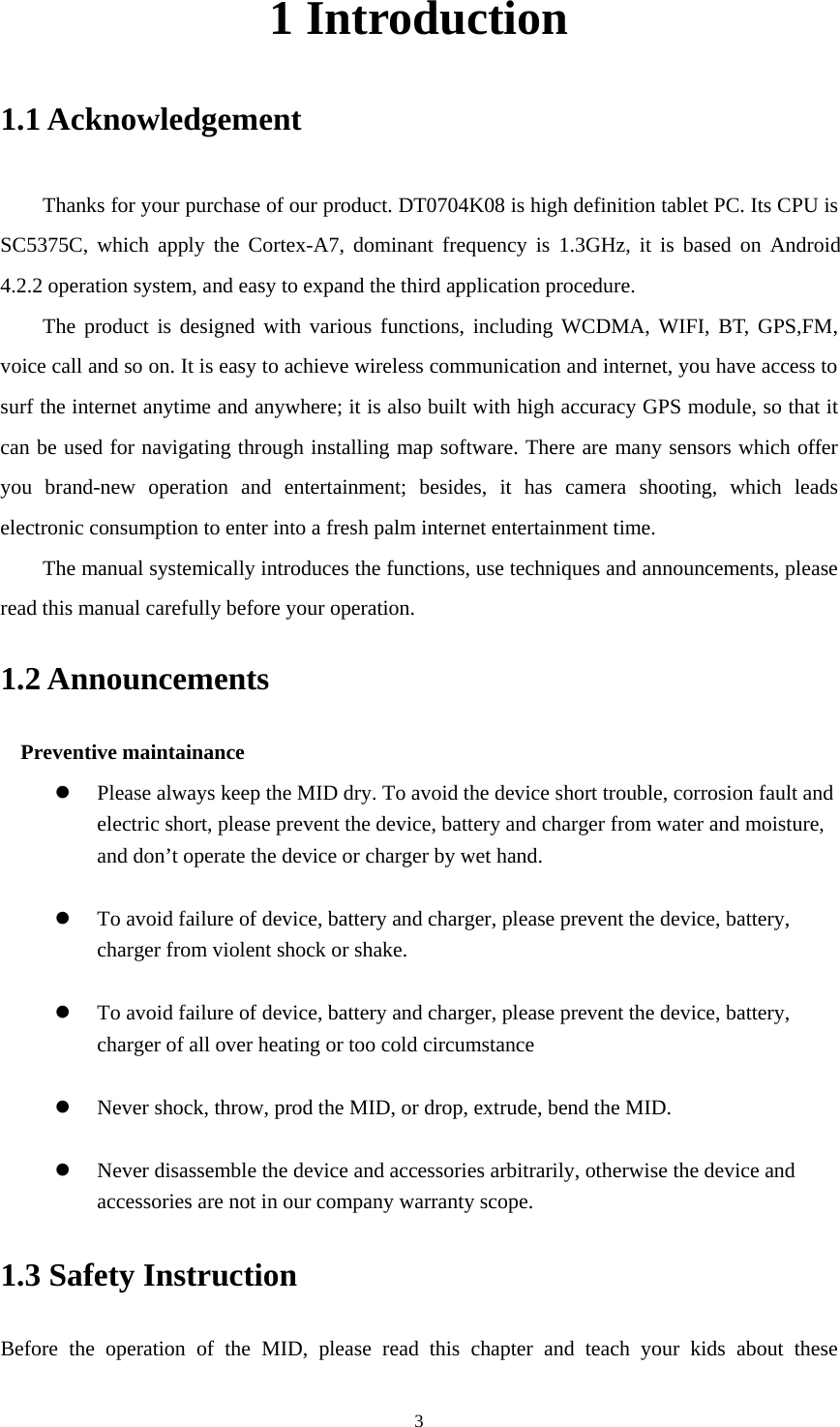     31 Introduction 1.1 Acknowledgement     Thanks for your purchase of our product. DT0704K08 is high definition tablet PC. Its CPU is SC5375C, which apply the Cortex-A7, dominant frequency is 1.3GHz, it is based on Android 4.2.2 operation system, and easy to expand the third application procedure. The product is designed with various functions, including WCDMA, WIFI, BT, GPS,FM, voice call and so on. It is easy to achieve wireless communication and internet, you have access to surf the internet anytime and anywhere; it is also built with high accuracy GPS module, so that it can be used for navigating through installing map software. There are many sensors which offer you brand-new operation and entertainment; besides, it has camera shooting, which leads electronic consumption to enter into a fresh palm internet entertainment time.   The manual systemically introduces the functions, use techniques and announcements, please read this manual carefully before your operation. 1.2 Announcements   Preventive maintainance    Please always keep the MID dry. To avoid the device short trouble, corrosion fault and electric short, please prevent the device, battery and charger from water and moisture, and don’t operate the device or charger by wet hand.     To avoid failure of device, battery and charger, please prevent the device, battery, charger from violent shock or shake.   To avoid failure of device, battery and charger, please prevent the device, battery, charger of all over heating or too cold circumstance   Never shock, throw, prod the MID, or drop, extrude, bend the MID.   Never disassemble the device and accessories arbitrarily, otherwise the device and accessories are not in our company warranty scope. 1.3 Safety Instruction     Before the operation of the MID, please read this chapter and teach your kids about these 