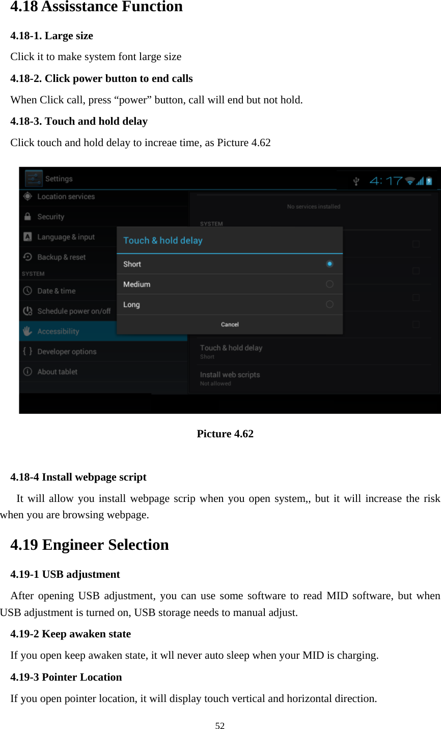     52 4.18 Assisstance Function 4.18-1. Large size Click it to make system font large size 4.18-2. Click power button to end calls When Click call, press “power” button, call will end but not hold.   4.18-3. Touch and hold delay Click touch and hold delay to increae time, as Picture 4.62  Picture 4.62  4.18-4 Install webpage script    It will allow you install webpage scrip when you open system,, but it will increase the risk when you are browsing webpage. 4.19 Engineer Selection 4.19-1 USB adjustment   After opening USB adjustment, you can use some software to read MID software, but when USB adjustment is turned on, USB storage needs to manual adjust. 4.19-2 Keep awaken state If you open keep awaken state, it wll never auto sleep when your MID is charging. 4.19-3 Pointer Location If you open pointer location, it will display touch vertical and horizontal direction. 