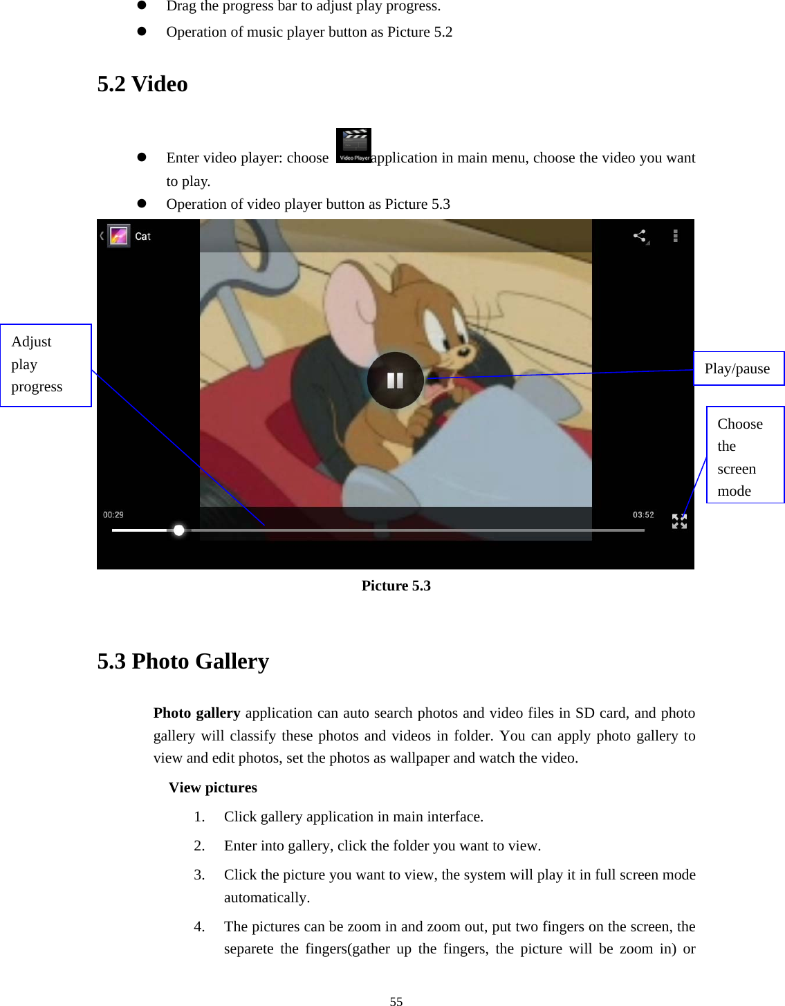     55  Drag the progress bar to adjust play progress.  Operation of music player button as Picture 5.2 5.2 Video  Enter video player: choose  application in main menu, choose the video you want to play.     Operation of video player button as Picture 5.3  Picture 5.3  5.3 Photo Gallery Photo gallery application can auto search photos and video files in SD card, and photo gallery will classify these photos and videos in folder. You can apply photo gallery to view and edit photos, set the photos as wallpaper and watch the video. View pictures 1. Click gallery application in main interface. 2. Enter into gallery, click the folder you want to view. 3. Click the picture you want to view, the system will play it in full screen mode automatically.  4. The pictures can be zoom in and zoom out, put two fingers on the screen, the separete the fingers(gather up the fingers, the picture will be zoom in) or Choose the screen modeAdjust play progress  Play/pause 