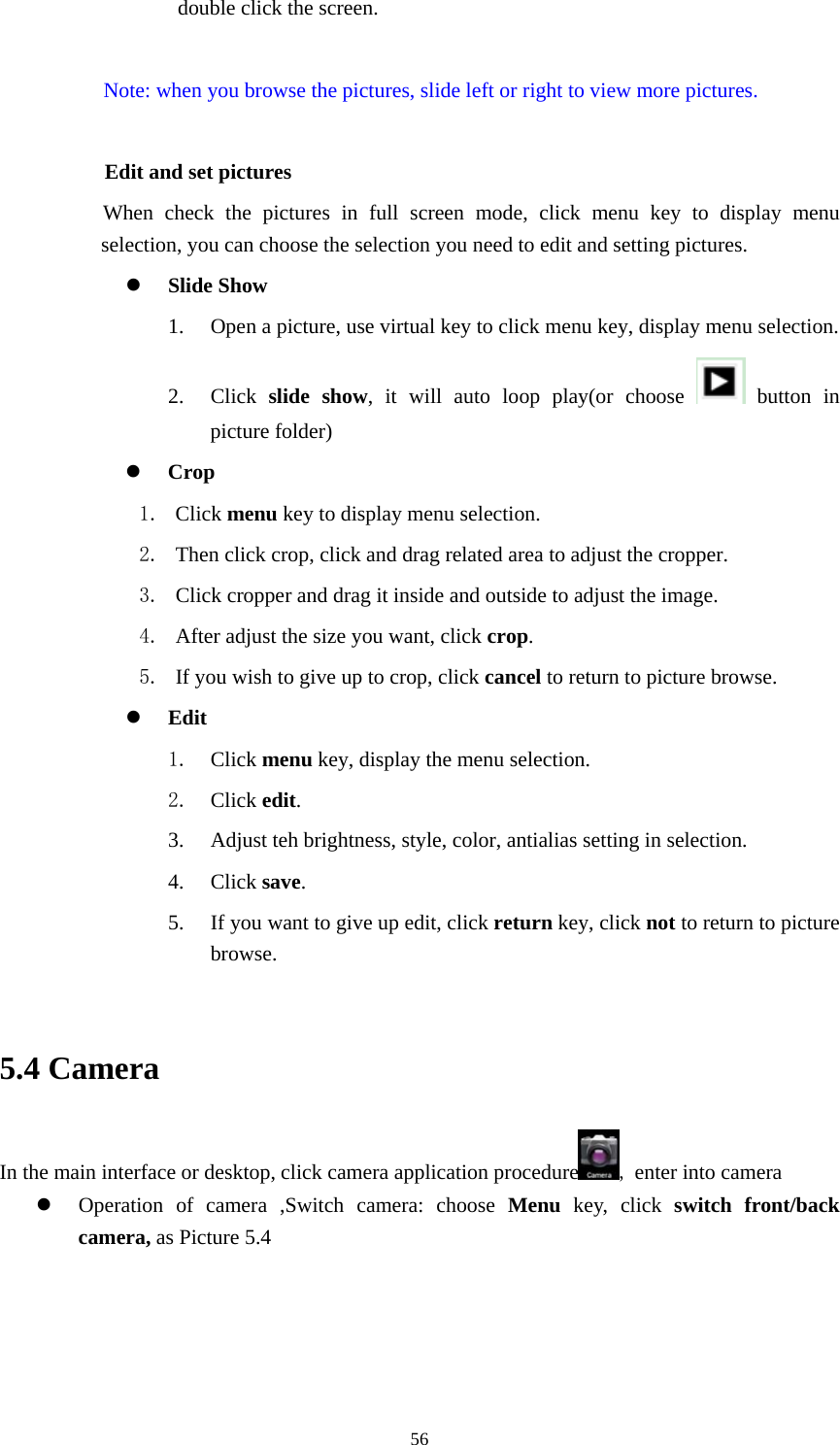     56double click the screen.  Note: when you browse the pictures, slide left or right to view more pictures.          Edit and set pictures           When check the pictures in full screen mode, click menu key to display menu selection, you can choose the selection you need to edit and setting pictures.  Slide Show 1. Open a picture, use virtual key to click menu key, display menu selection. 2. Click  slide show, it will auto loop play(or choose   button in picture folder)  Crop 1. Click menu key to display menu selection. 2. Then click crop, click and drag related area to adjust the cropper. 3. Click cropper and drag it inside and outside to adjust the image. 4. After adjust the size you want, click crop. 5. If you wish to give up to crop, click cancel to return to picture browse.  Edit 1. Click menu key, display the menu selection.   2. Click edit. 3. Adjust teh brightness, style, color, antialias setting in selection.   4. Click save. 5. If you want to give up edit, click return key, click not to return to picture browse.  5.4 Camera In the main interface or desktop, click camera application procedure , enter into camera  Operation of camera ,Switch camera: choose Menu key, click switch front/back camera, as Picture 5.4  