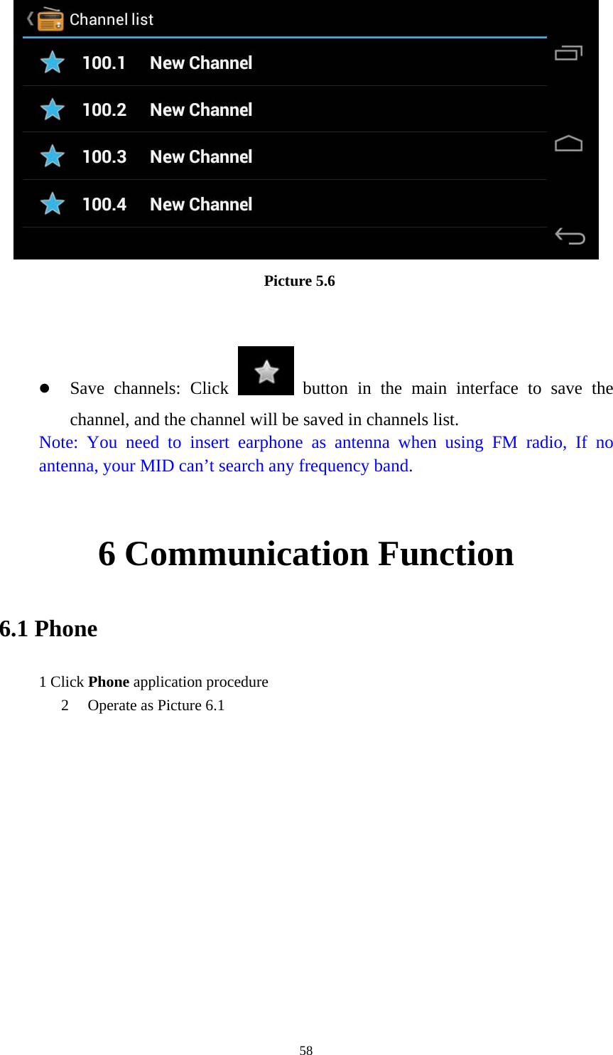     58                          Picture 5.6    Save channels: Click   button in the main interface to save the channel, and the channel will be saved in channels list. Note: You need to insert earphone as antenna when using FM radio, If no antenna, your MID can’t search any frequency band.  6 Communication Function 6.1 Phone 1 Click Phone application procedure 2 Operate as Picture 6.1      