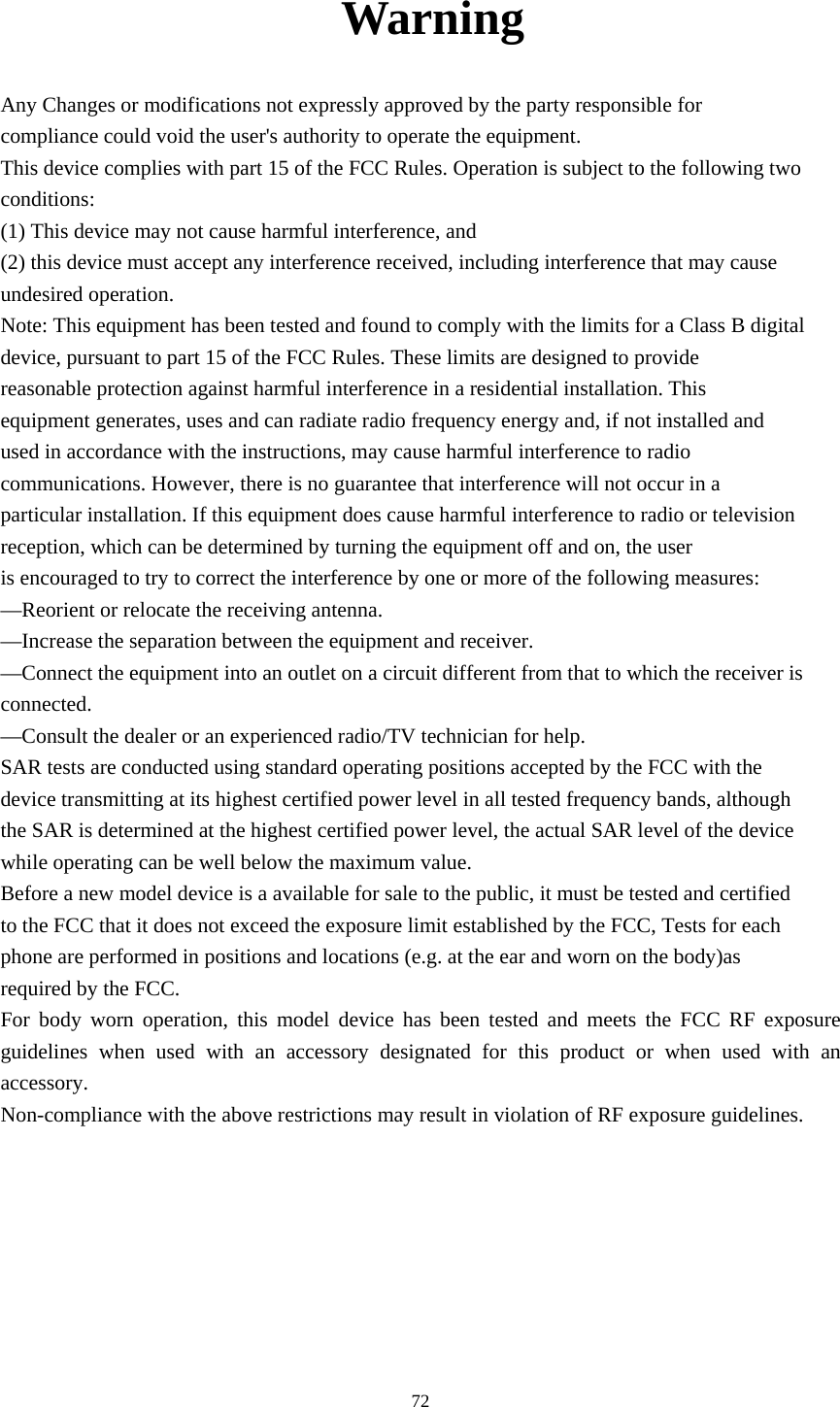     72Warning Any Changes or modifications not expressly approved by the party responsible for compliance could void the user&apos;s authority to operate the equipment. This device complies with part 15 of the FCC Rules. Operation is subject to the following two conditions: (1) This device may not cause harmful interference, and (2) this device must accept any interference received, including interference that may cause undesired operation. Note: This equipment has been tested and found to comply with the limits for a Class B digital device, pursuant to part 15 of the FCC Rules. These limits are designed to provide reasonable protection against harmful interference in a residential installation. This equipment generates, uses and can radiate radio frequency energy and, if not installed and used in accordance with the instructions, may cause harmful interference to radio communications. However, there is no guarantee that interference will not occur in a particular installation. If this equipment does cause harmful interference to radio or television reception, which can be determined by turning the equipment off and on, the user is encouraged to try to correct the interference by one or more of the following measures: —Reorient or relocate the receiving antenna. —Increase the separation between the equipment and receiver. —Connect the equipment into an outlet on a circuit different from that to which the receiver is connected. —Consult the dealer or an experienced radio/TV technician for help. SAR tests are conducted using standard operating positions accepted by the FCC with the device transmitting at its highest certified power level in all tested frequency bands, although the SAR is determined at the highest certified power level, the actual SAR level of the device while operating can be well below the maximum value. Before a new model device is a available for sale to the public, it must be tested and certified to the FCC that it does not exceed the exposure limit established by the FCC, Tests for each phone are performed in positions and locations (e.g. at the ear and worn on the body)as required by the FCC. For body worn operation, this model device has been tested and meets the FCC RF exposure guidelines when used with an accessory designated for this product or when used with an accessory. Non-compliance with the above restrictions may result in violation of RF exposure guidelines. 