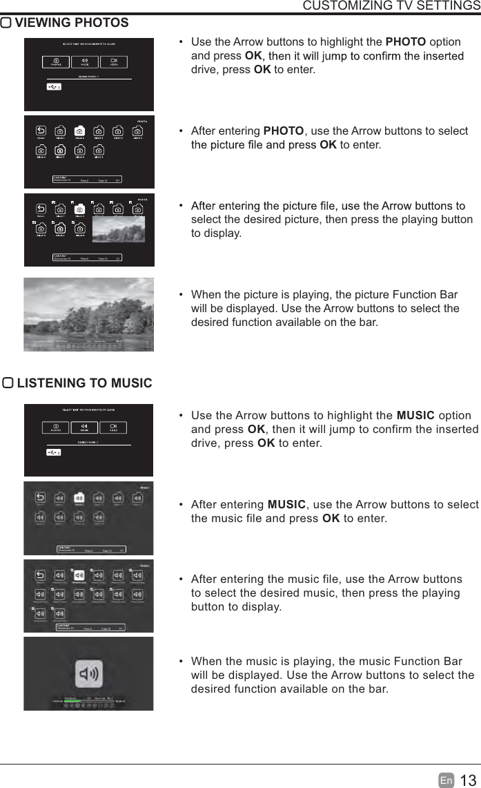 13EnCUSTOMIZING TV SETTINGS VIEWING PHOTOSUse the Arrow buttons to highlight the PHOTO option and press OKdrive, press OK to enter.After entering PHOTO, use the Arrow buttons to select OK to enter.select the desired picture, then press the playing button to display.When the picture is playing, the picture Function Bar will be displayed. Use the Arrow buttons to select the desired function available on the bar.LISTENING TO MUSICUse the Arrow buttons to highlight the MUSIC optionand press OK, then it will jump to confirm the inserteddrive, press OK to enter.After entering MUSIC, use the Arrow buttons to selectthe music file and press OK to enter.After entering the music file, use the Arrow buttonsto select the desired music, then press the playingbutton to display.When the music is playing, the music Function Barwill be displayed. Use the Arrow buttons to select thedesired function available on the bar.Directories:10 Files:0 Total:10Directories:10 Files:0 Total:10Directories:10 Files:0 Total:10Directories:10 Files:0 Total:10