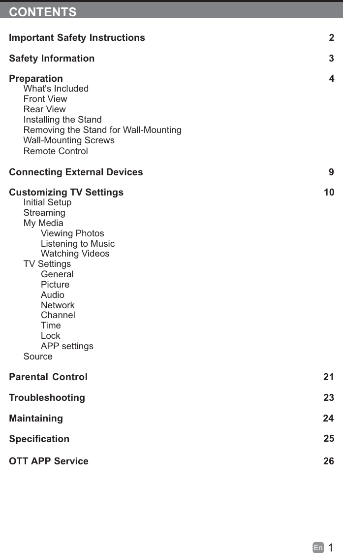 1EnCONTENTSImportant Safety Instructions 2Safety Information 3Preparation 4What&apos;s IncludedFront ViewRear ViewInstalling the StandRemoving the Stand for Wall-MountingWall-Mounting ScrewsRemote ControlConnecting External Devices 9Customizing TV Settings 10Initial SetupStreamingMy MediaViewing PhotosListening to MusicWatching VideosTV SettingsGeneralPictureAudioNetworkChannelTimeLockAPP settingsSourceParental Control 21Troubleshooting 23Maintaining                                                                                                2425OTT APP Service 26