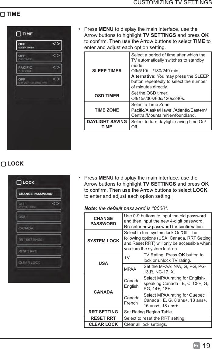 19EnCUSTOMIZING TV SETTINGS TIMEPress MENU to display the main interface, use the Arrow buttons to highlight TV SETTINGS and press OKTIME to enter and adjust each option setting.SLEEP TIMERSelect a period of time after which the TV automatically switches to standby mode:Off/5/10/…/180/240 min. Alternative: You may press the SLEEPbutton repeatedly to select the number of minutes directly.OSD TIMER Set the OSD timer: Off/15s/30s/60s/120s/240s.TIME ZONESelect a Time Zone: Central/Mountain/Newfoundland.DAYLIGHT SAVINGTIMESelect to turn daylight saving time On/Off.LOCKPress MENU to display the main interface, use the Arrow buttons to highlight TV SETTINGS and press OKLOCKto enter and adjust each option setting. Note: the default password is &quot;0000&quot;.CHANGEPASSWORDUse 0-9 buttons to input the old password and then input the new 4-digit password. SYSTEM LOCKSelect to turn system lock On/Off. Thefollowing options (USA, Canada, RRT Settingand Reset RRT) will only be accessible whenyou turn the system lock on.USATV TV Rating: Press OK button to lock or unlock TV rating.MPAA Set the MPAA: N/A, G, PG, PG-13,R, NC-17, X.CANADACanadaEnglishSelect MPAA rating for English-speaking Canada : E, C, C8+, G, PG, 14+, 18+.CanadaFrenchSelect MPAA rating for Quebec Canada : E, G, 8 ans+, 13 ans+, 16 ans+, 18 ans+.RRT SETTING Set Rating Region Table.RESET RRT Select to reset the RRT setting.CLEAR LOCK Clear all lock settings. 