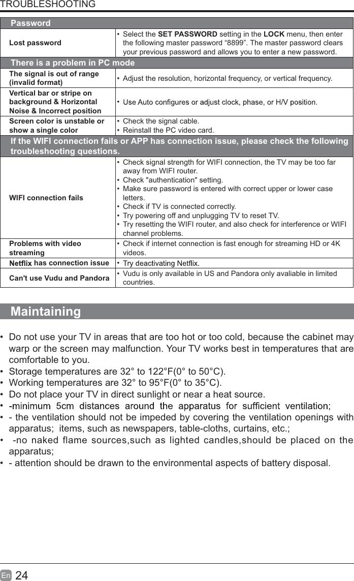 24EnTROUBLESHOOTINGPasswordLost passwordSelect the SET PASSWORD setting in the LOCK menu, then enter the following master password “8899”. The master password clears your previous password and allows you to enter a new password.There is a problem in PC modeThe signal is out of range (invalid format) Adjust the resolution, horizontal frequency, or vertical frequency.Vertical bar or stripe on background &amp; Horizontal Noise &amp; Incorrect positionScreen color is unstable or show a single colorCheck the signal cable.Reinstall the PC video card.If the WIFI connection fails or APP has connection issue, please check the following troubleshooting questions.WIFI connection failsCheck signal strength for WIFI connection, the TV may be too far away from WIFI router.Check &quot;authentication&quot; setting.Make sure password is entered with correct upper or lower case letters.Check if TV is connected correctly.Try powering off and unplugging TV to reset TV.Try resetting the WIFI router, and also check for interference or WIFI channel problems.Problems with video streamingCheck if internet connection is fast enough for streaming HD or 4K videos.has connection issue Can&apos;t use Vudu and Pandora Vudu is only available in US and Pandora only avaliable in limited countries.MaintainingDo not use your TV in areas that are too hot or too cold, because the cabinet maywarp or the screen may malfunction. Your TV works best in temperatures that arecomfortable to you.Storage temperatures are 32° to 122°F(0° to 50°C).Working temperatures are 32° to 95°F(0° to 35°C).Do not place your TV in direct sunlight or near a heat source.- the ventilation should not be impeded by covering the ventilation openings withapparatus;  items, such as newspapers, table-cloths, curtains, etc.;-no naked flame sources,such as lighted candles,should be placed on theapparatus;- attention should be drawn to the environmental aspects of battery disposal. 