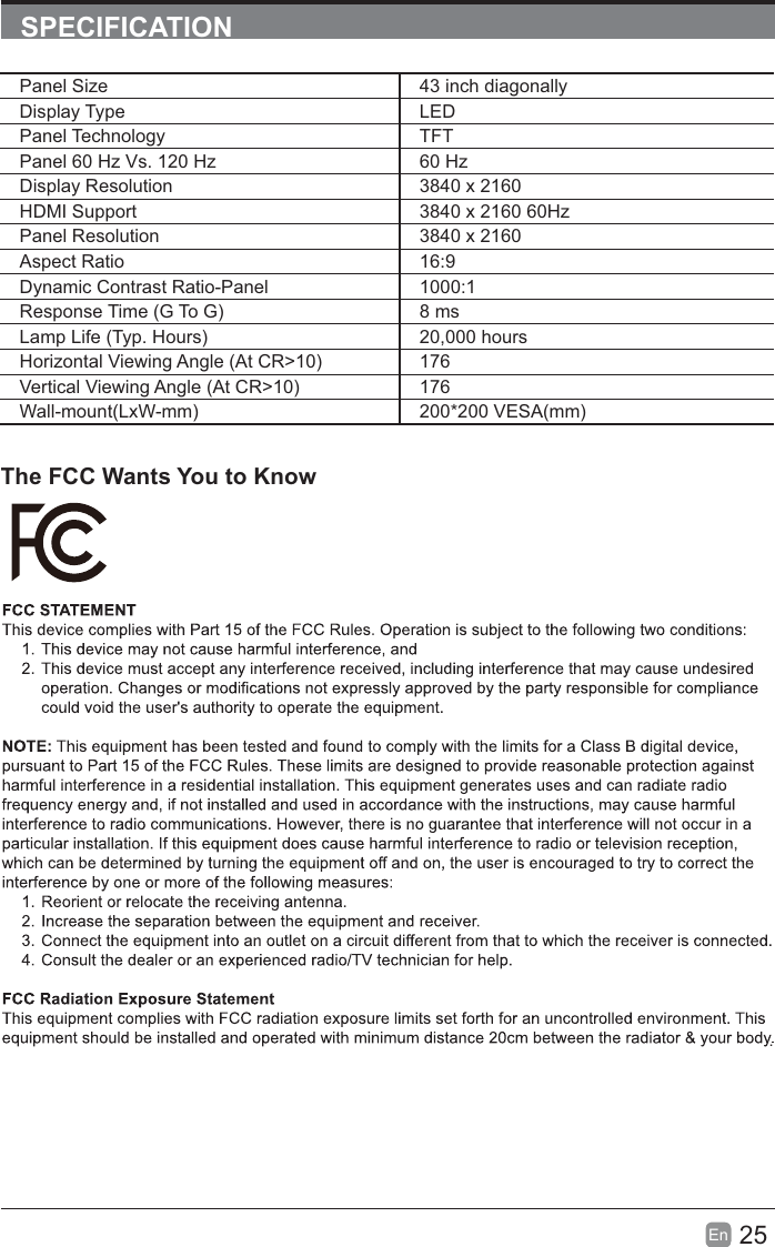 25EnSPECIFICATIONThe FCC Wants You to Know.Panel Size 43 inch diagonally Display Type LEDPanel Technology TFTPanel 60 Hz Vs. 120 Hz 60 HzDisplay Resolution  3840 x 2160HDMI Support 3840 x 2160 60HzPanel Resolution  3840 x 2160Aspect Ratio 16:9Dynamic Contrast Ratio-Panel 1000:1Response Time (G To G) 8 msLamp Life (Typ. Hours) 20,000 hoursHorizontal Viewing Angle (At CR&gt;10) 176Vertical Viewing Angle (At CR&gt;10) 176Wall-mount(LxW-mm) 200*200 VESA(mm)
