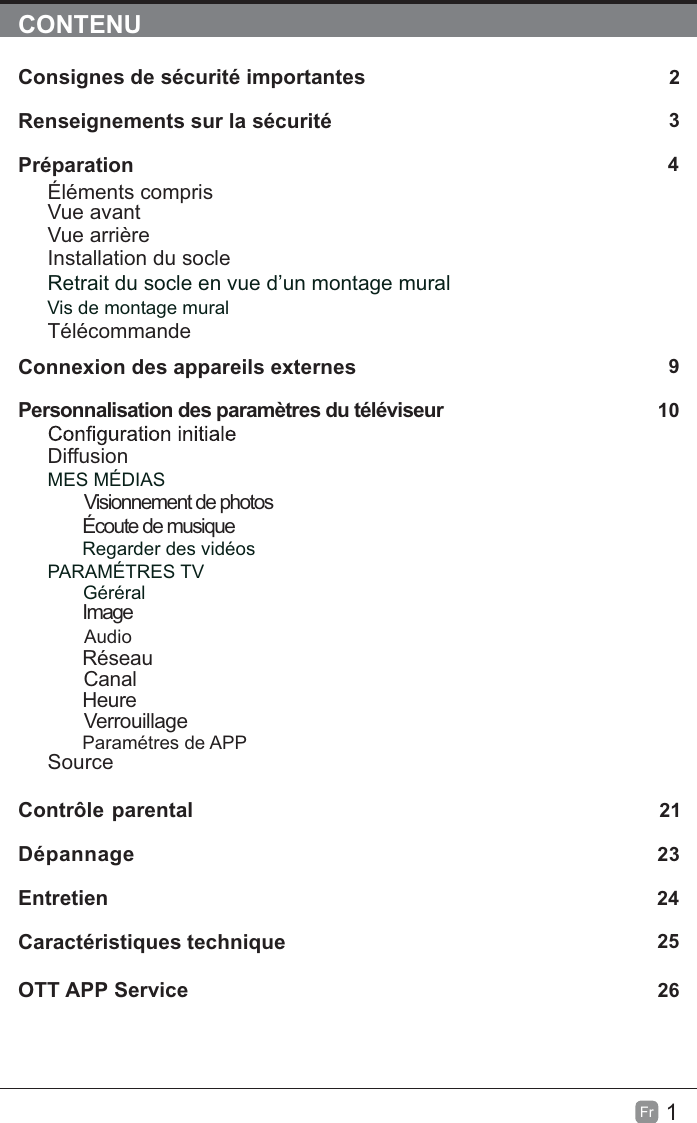 1FrCONTENUConsignes de sécurité importantes                                                       2Renseignements sur la sécurité                                                             3Préparation 4Éléments comprisVue avantVue arrièreInstallation du socleRetrait du socle en vue d’un montage muralVis de montage muralTélécommandeConnexion des appareils externes 9Personnalisation des paramètres du téléviseur                                      10DiffusionMES MÉDIASVisionnement de photos        Écoute de musiqueRegarder des vidéosPARAMÉTRES TVGéréral    ImageAudioRéseauCanalHeureVerrouillageParamétres de APPSourceContrôle parental 21Dépannage 23Entretien                                                                                                    24Caractéristiques technique                                                                  25OTT APP Service 26