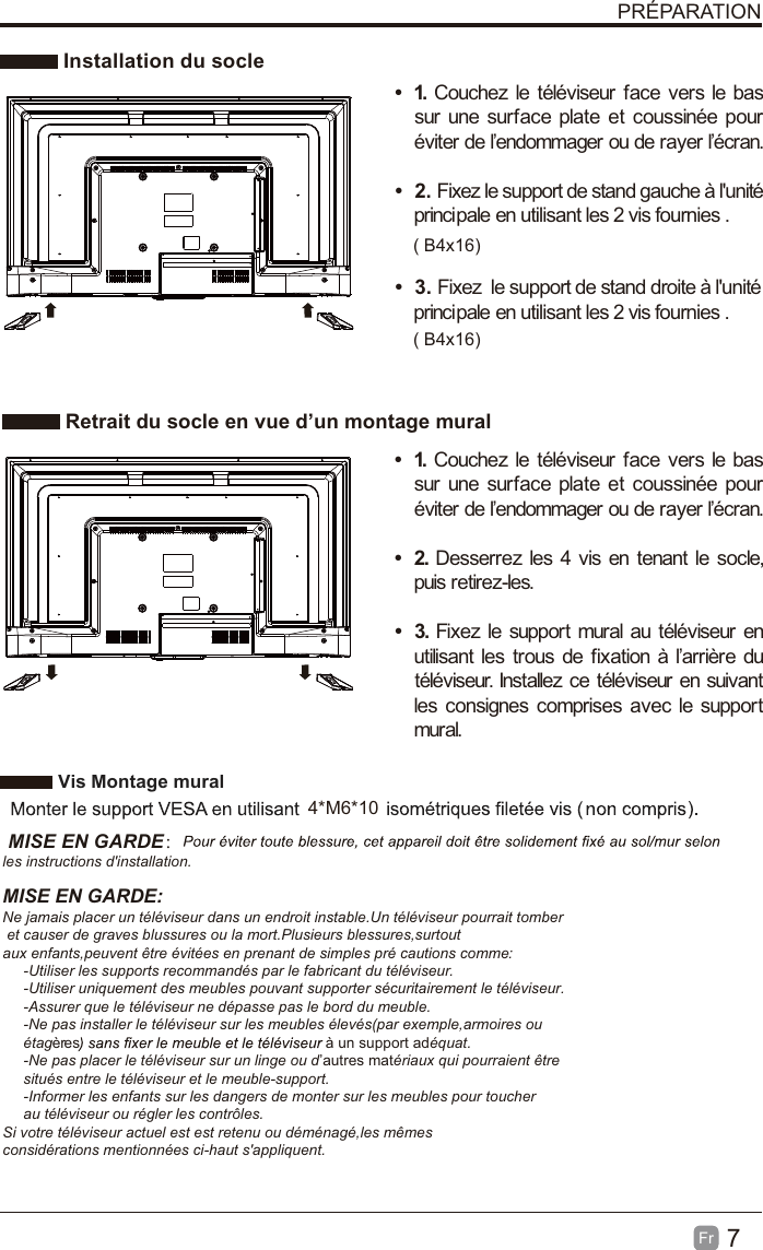 7FrPRÉPARATIONInstallation du socleRetrait du socle en vue d’un montage muralt1. Couchez le téléviseur face vers le bassur une surface plate et coussinée pouréviter de l’endommager ou de rayer l’écran.t2. Fixez le support de stand gauche à l&apos;unitéprincipale en utilisant les 2 vis fournies .t3. Fixez le support de stand droite à l&apos;unitéprincipale en utilisant les 2 vis fournies .t1. Couchez le téléviseur face vers le bassur une surface plate et coussinée pouréviter de l’endommager ou de rayer l’écran.t2. Desserrez les 4 vis en tenant le socle,puis retirez-les.t3. Fixez le support mural au téléviseur enutilisant les trous de fixation à l’arrière dutéléviseur. Installez ce téléviseur en suivantlesconsignescomprisesaveclesupportmural.VisMontage mural4*M6*10 MISE EN GARDE：les instructions d&apos;installation.MISE EN GARDE:Ne jamais placer un téléviseur dans un endroit instable.Un téléviseur pourrait tomber et causer de graves blussures ou la mort.Plusieurs blessures,surtoutaux enfants,peuvent être évitées en prenant de simples pré cautions comme:     -Utiliser les supports recommandés par le fabricant du téléviseur.     -Utiliser uniquement des meubles pouvant supporter sécuritairement le téléviseur.     -Assurer que le téléviseur ne dépasse pas le bord du meuble.     -Ne pas installer le téléviseur sur les meubles élevés(par exemple,armoires ou      étagères à un support adéquat.     -Ne pas placer le téléviseur sur un linge ou d’autres matériaux qui pourraient être      situés entre le téléviseur et le meuble-support.     -Informer les enfants sur les dangers de monter sur les meubles pour toucher     au téléviseur ou régler les contrôles.Si votre téléviseur actuel est est retenu ou déménagé,les mêmes considérations mentionnées ci-haut s&apos;appliquent.( B4x16)( B4x16)