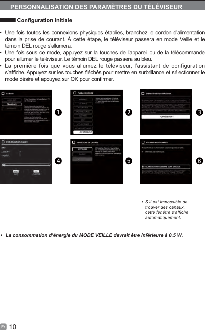10FrPERSONNALISATION DES PARAMÈTRES DU TÉLÉVISEURinitialeUne fois toutes les connexions physiques établies, branchez le cordon d’alimentationdans la prise de courant. À cette étape, le téléviseur passera en mode Veille et letémoin DEL rouge s’allumera.Une fois sous ce mode, appuyez sur la touches de l’appareil ou de la télécommandepour allumer le téléviseur. Le témoin DEL rouge passera au bleu.noitarugifnocedtnatsissa’l,ruesivélételzemullasuoveuqsioferèimerpaL5S’il est impossible detrouver des canaux,cette fenêtre s’afficheautomatiquement. /DFRQVRPPDWLRQG¶pQHUJLHGX02&apos;(9(,//(GHYUDLWrWUHLQIpULHXUHj: