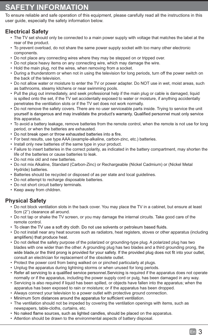 3EnSAFETY INFORMATIONTo ensure reliable and safe operation of this equipment, please carefully read all the instructions in this user guide, especially the safety information below.Electrical SafetyThe TV set should only be connected to a main power supply with voltage that matches the label at therear of the product.To prevent overload, do not share the same power supply socket with too many other electroniccomponents.Do not place any connecting wires where they may be stepped on or tripped over.Do not place heavy items on any connecting wire, which may damage the wire.Hold the main plug, not the wires, when removing from a socket.During a thunderstorm or when not in using the television for long periods, turn off the power switch onthe back of the television.Do not allow water or moisture to enter the TV or power adapter. Do NOT use in wet, moist areas, suchas bathrooms, steamy kitchens or near swimming pools.Pull the plug out immediately, and seek professional help if the main plug or cable is damaged, liquidis spilled onto the set, if the TV set accidentally exposed to water or moisture, if anything accidentallypenetrates the ventilation slots or if the TV set does not work normally.Do not remove the safety covers. There are no user serviceable parts inside. Trying to service the unitthis apparatus.To avoid a battery leakage, remove batteries from the remote control, when the remote is not use for longperiod, or when the batteries are exhausted.For best results, use type AAA (example-alkaline, carbon-zinc, etc.) batteries.Install only new batteries of the same type in your product.Failure to insert batteries in the correct polarity, as indicated in the battery compartment, may shorten thelife of the batteries or cause batteries to leak.Do not mix old and new batteries.Do not mix Alkaline, Standard (Carbon-Zinc) or Rechargeable (Nickel Cadmium) or (Nickel MetalHydride) batteries.Batteries should be recycled or disposed of as per state and local guidelines.Do not attempt to recharge disposable batteries.Do not short circuit battery terminals.Keep away from children.Physical SafetyDo not block ventilation slots in the back cover. You may place the TV in a cabinet, but ensure at least5cm (2’’) clearance all around.Do not tap or shake the TV screen, or you may damage the internal circuits. Take good care of theremote control.Do not install near any heat sources such as radiators, heat registers, stoves or other apparatus (includingDo not defeat the safety purpose of the polarized or grounding-type plug. A polarized plug has twoblades with one wider than the other. A grounding plug has two blades and a third grounding prong, theconsult an electrician for replacement of the obsolete outlet.Protect the power cord from being walked on or pinched particularly at plugs.Unplug the apparatus during lightning storms or when unused for long periods.s required if the apparatus does not operatenormally or if the apparatus, including the power supply cord or pulg, has been damaged in any way.Servicing is also required if liquid has been spilled, or objects have fallen into the apparatus; when theapparatus has been exposed to rain or moisture; or if the apparatus has been dropped.Always connect your television to a power outlet with protective ground connection.ation.The ventilation should not be impeded by covering the ventilation openings with items, such asnewspapers, table-cloths, curtains, etc.d on the apparatus.Attention should be drawn to the environmental aspects of battery disposal.