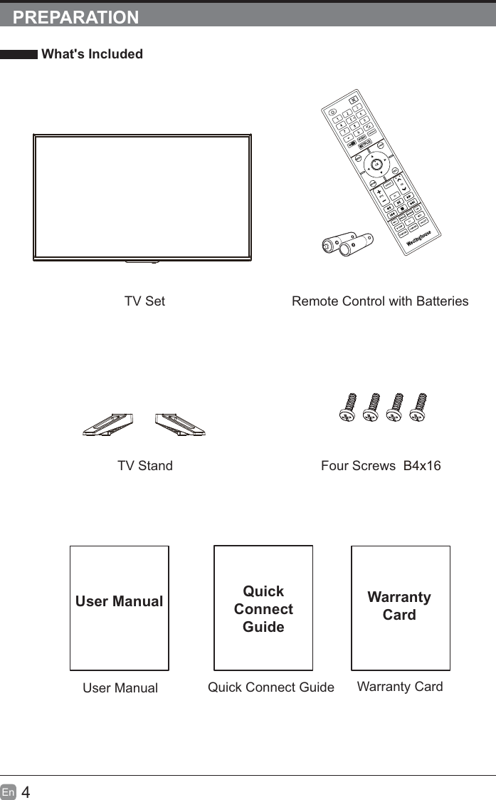 4EnPREPARATION What&apos;s IncludedQuick Connect GuideQuickConnectGuideUser ManualUser ManualRemote Control with BatteriesWarranty CardWarrantyCardTV SetTV Stand Four Screws  B4x16