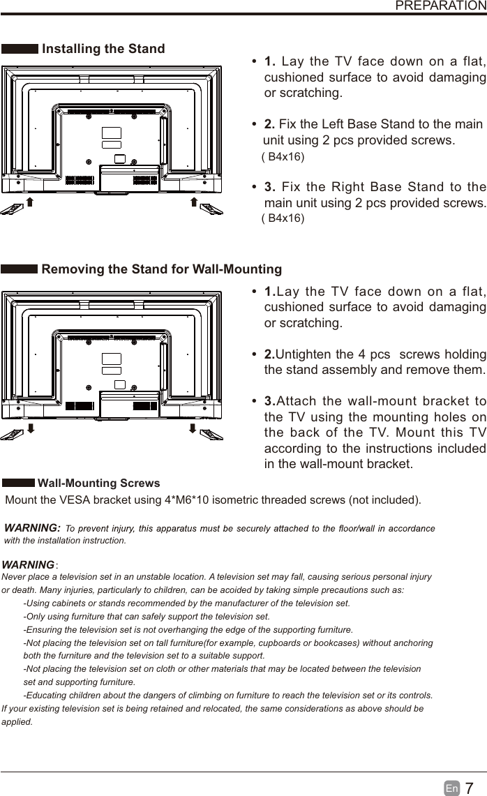 7EnPREPARATIONInstalling the StandRemoving the Stand for Wall-Mountingt1. Lay the TV face down on a flat,cushioned surface to avoid damagingor scratching.t2. Fix the Left Base Stand to the main   unit using 2 pcs provided screws.t3. Fix the Right Base Stand to themain unit using 2 pcs provided screws.t 1.Lay the TV face down on a flat,cushioned surface to avoid damagingor scratching.t 2.Untighten the 4 pcs screws holdingthe stand assembly and remove them. t 3.Attach the wall-mount bracket tothe TV using the mounting holes onthe back of the TV. Mount this TVaccording to the instructions includedin the wall-mount bracket. Wall-Mounting Screws  Mount the VESA bracket using 4*M6*10 isometric threaded screws (not included).WARNING:with the installation instruction.WARNING：Never place a television set in an unstable location. A television set may fall, causing serious personal injuryor death. Many injuries, particularly to children, can be acoided by taking simple precautions such as:-Using cabinets or stands recommended by the manufacturer of the television set.-Only using furniture that can safely support the television set.-Ensuring the television set is not overhanging the edge of the supporting furniture.-Not placing the television set on tall furniture(for example, cupboards or bookcases) without anchoring both the furniture and the television set to a suitable support.-Not placing the television set on cloth or other materials that may be located between the television set and supporting furniture.-Educating children about the dangers of climbing on furniture to reach the television set or its controls.If your existing television set is being retained and relocated, the same considerations as above should be applied.( B4x16)( B4x16)