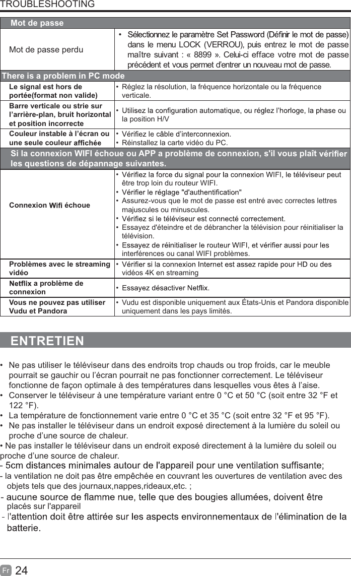 24FrTROUBLESHOOTINGMot de passeMot de passe perdudans le menu LOCK (VERROU), puis entrez le mot de passemaître suivant : « 8899 ». Celui-ci efface votre mot de passeprécédent et vous permet d’entrer un nouveau mot de passe.There is a problem in PC modeLe signal est hors de portée(format non valide)Réglez la résolution, la fréquence horizontale ou la fréquence verticale.Barre verticale ou strie sur l’arrière-plan, bruit horizontal et position incorrectela position H/VCouleur instable à l’écran ou une seule couleurRéinstallez la carte vidéo du PC.Si la connexion WIFI échoue ou APP a problème de connexion, s&apos;il vous plaîtles questions de dépannage suivantes.Connexion échoueêtre trop loin du routeur WIFI.Assurez-vous que le mot de passe est entré avec correctes lettres majuscules ou minuscules.Essayez d&apos;éteindre et de débrancher la télévision pour réinitialiser la télévision.interférences ou canal WIFI problèmes.Problèmes avec le streaming vidéovidéos 4K en streaminga problème deconnexion Vous ne pouvez pas utiliser Vudu et PandoraVudu est disponible uniquement aux États-Unis et Pandora disponibleuniquement dans les pays limités.ENTRETIENNe pas utiliser le téléviseur dans des endroits trop chauds ou trop froids, car le meuble pourrait se gauchir ou l’écran pourrait ne pas fonctionner correctement. Le téléviseur fonctionne de façon optimale à des températures dans lesquelles vous êtes à l’aise.Conserver le téléviseur à une température variant entre 0 °C et 50 °C (soit entre 32 °F et 122 °F).La température de fonctionnement varie entre 0 °C et 35 °C (soit entre 32 °F et 95 °F).Ne pas installer le téléviseur dans un endroit exposé directement à la lumière du soleil ou proche d’une source de chaleur.1HSDVLQVWDOOHUOHWpOpYLVHXUGDQVXQHQGURLWH[SRVpGLUHFWHPHQWjODOXPLqUHGXVROHLORXproche d’une source de chaleur.- la ventilation ne doit pas être empêchée en couvrant les ouvertures de ventilation avec des   objets tels que des journaux,nappes,rideaux,etc. ;   placés sur l&apos;appareil
