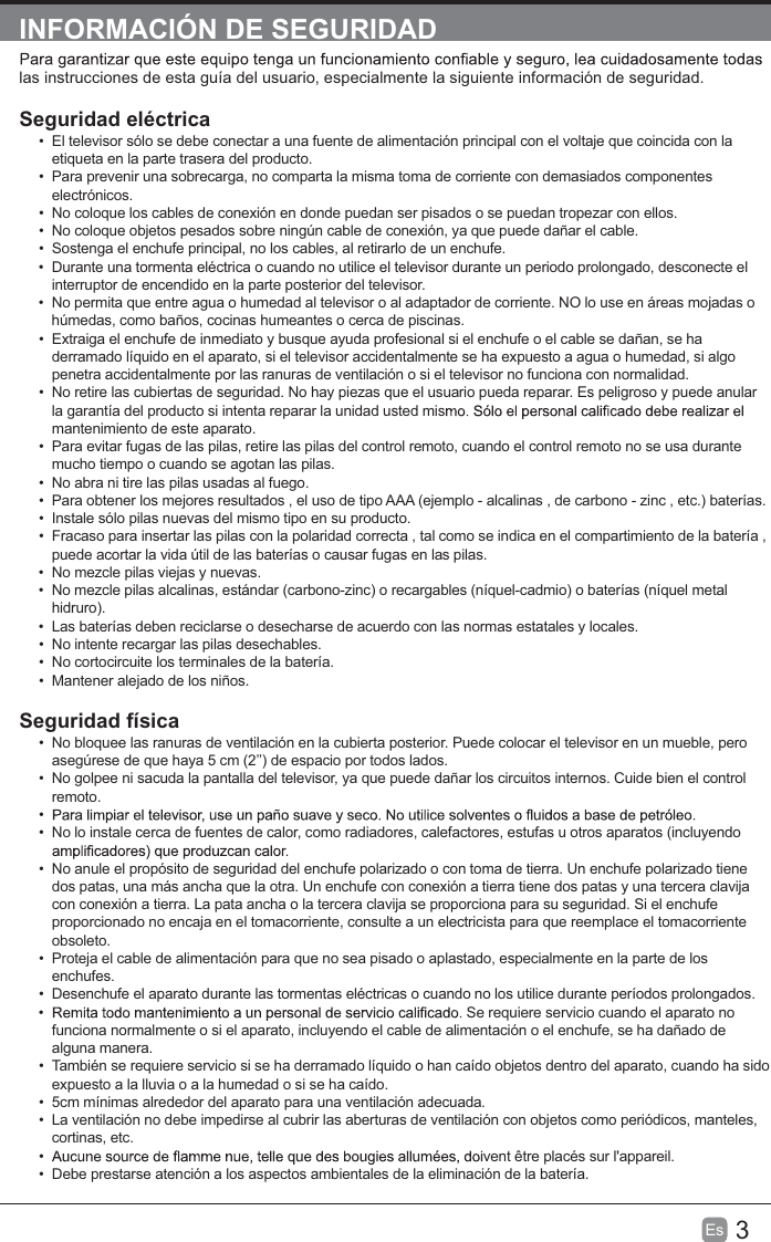 3EsINFORMACIÓN DE SEGURIDADlas instrucciones de esta guía del usuario, especialmente la siguiente información de seguridad.Seguridad eléctricaEl televisor sólo se debe conectar a una fuente de alimentación principal con el voltaje que coincida con laetiqueta en la parte trasera del producto.Para prevenir una sobrecarga, no comparta la misma toma de corriente con demasiados componenteselectrónicos.No coloque los cables de conexión en donde puedan ser pisados o se puedan tropezar con ellos.No coloque objetos pesados sobre ningún cable de conexión, ya que puede dañar el cable.Sostenga el enchufe principal, no los cables, al retirarlo de un enchufe.Durante una tormenta eléctrica o cuando no utilice el televisor durante un periodo prolongado, desconecte elinterruptor de encendido en la parte posterior del televisor.No permita que entre agua o humedad al televisor o al adaptador de corriente. NO lo use en áreas mojadas ohúmedas, como baños, cocinas humeantes o cerca de piscinas.Extraiga el enchufe de inmediato y busque ayuda profesional si el enchufe o el cable se dañan, se haderramado líquido en el aparato, si el televisor accidentalmente se ha expuesto a agua o humedad, si algopenetra accidentalmente por las ranuras de ventilación o si el televisor no funciona con normalidad.No retire las cubiertas de seguridad. No hay piezas que el usuario pueda reparar. Es peligroso y puede anularla garantía del producto si intenta reparar la unidad usted mismantenimiento de este aparato.Para evitar fugas de las pilas, retire las pilas del control remoto, cuando el control remoto no se usa durantemucho tiempo o cuando se agotan las pilas.No abra ni tire las pilas usadas al fuego.Para obtener los mejores resultados , el uso de tipo AAA (ejemplo - alcalinas , de carbono - zinc , etc.) baterías.Instale sólo pilas nuevas del mismo tipo en su producto.Fracaso para insertar las pilas con la polaridad correcta , tal como se indica en el compartimiento de la batería ,puede acortar la vida útil de las baterías o causar fugas en las pilas.No mezcle pilas viejas y nuevas.No mezcle pilas alcalinas, estándar (carbono-zinc) o recargables (níquel-cadmio) o baterías (níquel metalhidruro).Las baterías deben reciclarse o desecharse de acuerdo con las normas estatales y locales.No intente recargar las pilas desechables.No cortocircuite los terminales de la batería.Mantener alejado de los niños.Seguridad físicaNo bloquee las ranuras de ventilación en la cubierta posterior. Puede colocar el televisor en un mueble, peroasegúrese de que haya 5 cm (2’’) de espacio por todos lados.No golpee ni sacuda la pantalla del televisor, ya que puede dañar los circuitos internos. Cuide bien el controlremoto.No lo instale cerca de fuentes de calor, como radiadores, calefactores, estufas u otros aparatos (incluyendoNo anule el propósito de seguridad del enchufe polarizado o con toma de tierra. Un enchufe polarizado tienedos patas, una más ancha que la otra. Un enchufe con conexión a tierra tiene dos patas y una tercera clavijacon conexión a tierra. La pata ancha o la tercera clavija se proporciona para su seguridad. Si el enchufeproporcionado no encaja en el tomacorriente, consulte a un electricista para que reemplace el tomacorrienteobsoleto.Proteja el cable de alimentación para que no sea pisado o aplastado, especialmente en la parte de losenchufes.Desenchufe el aparato durante las tormentas eléctricas o cuando no los utilice durante períodos prolongados.Se requiere servicio cuando el aparato nofunciona normalmente o si el aparato, incluyendo el cable de alimentación o el enchufe, se ha dañado dealguna manera.También se requiere servicio si se ha derramado líquido o han caído objetos dentro del aparato, cuando ha sidoexpuesto a la lluvia o a la humedad o si se ha caído.5cm mínimas alrededor del aparato para una ventilación adecuada.La ventilación no debe impedirse al cubrir las aberturas de ventilación con objetos como periódicos, manteles,cortinas, etc.vent être placés sur l&apos;appareil.Debe prestarse atención a los aspectos ambientales de la eliminación de la batería.
