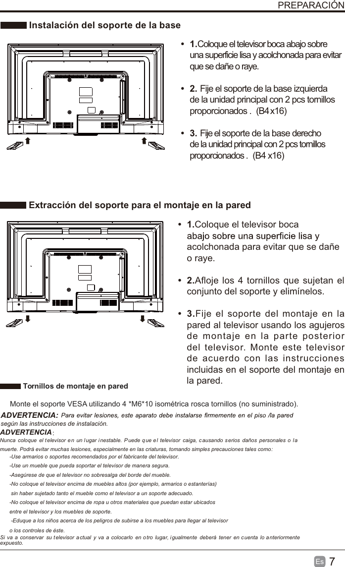 7EsPREPARACIÓNInstalacióndelsoportedelabaseExtracción del soporte para el montaje en la paredt1.Coloque el televisor boca abajo sobreuna superficie lisa y acolchonada para evitarque se dañe o raye.t2. Fije el soporte de la base izquierdade la unidad principal con 2 pcs tornillosproporcionados . (B4x16)(B4 x16)t3. Fije el soporte de la base derechode la unidad principal con 2 pcs tornillosproporcionados .t1.Coloque el televisor boca acolchonada para evitar que se dañe o raye.t2.Afloje los 4 tornillos que sujetan elconjunto del soporte y elimínelos. t3.Fije el soporte del montaje en lapared al televisor usando los agujerosde montaje en la parte posteriordel televisor. Monte este televisorde acuerdo con las instruccionesincluidas en el soporte del montaje enla pared. Tornillos de montaje en pared Monte el soporte VESA utilizando 4 *M6*10 isométrica rosca tornillos (no suministrado).ADVERTENCIA:según las instrucciones de instalación.ADVERTENCIA： Nunca coloque el televisor en un l ugar i nestable.  P uede q ue e l televisor caiga, causando serios daños personales o l amuerte. Podrá evitar muchas lesiones, especialmente en las criaturas, tomando simples precauciones tales como:-Use armarios o soportes recomendados por el fabricante del televisor.-Use un mueble que pueda soportar el televisor de manera segura.-Asegúrese de que el televisor no sobresalga del borde del mueble.-No coloque el televisor encima de muebles altos (por ejemplo, armarios o estanterías) sin haber sujetado tanto el mueble como el televisor a un soporte adecuado.-No coloque el televisor encima de ropa u otros materiales que puedan estar ubicadosentre el televisor y los muebles de soporte. -Eduque a los niños acerca de los peligros de subirse a los muebles para llegar al televisoro los controles de éste.Si va a conservar su t elevisor  a ctual y va a colocarlo en o tro lugar, igualmente deberá tener en c uenta lo a nteriormenteexpuesto.