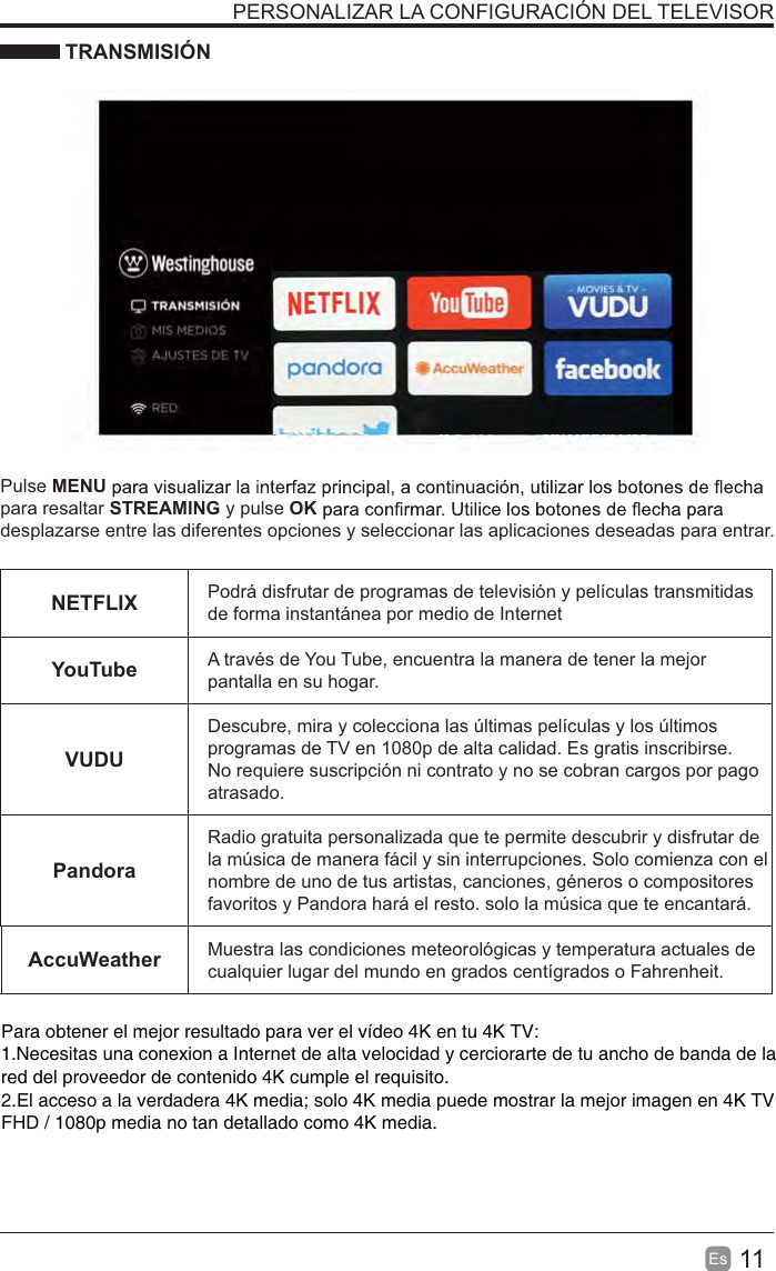 11EsPERSONALIZAR LA CONFIGURACIÓN DEL TELEVISOR TRANSMISIÓNPulse MENUpara resaltar STREAMING y pulse OKdesplazarse entre las diferentes opciones y seleccionar las aplicaciones deseadas para entrar.NETFLIX Podrá disfrutar de programas de televisión y películas transmitidas de forma instantánea por medio de InternetYouTube A través de You Tube, encuentra la manera de tener la mejor pantalla en su hogar.VUDUDescubre, mira y colecciona las últimas películas y los últimos programas de TV en 1080p de alta calidad. Es gratis inscribirse. No requiere suscripción ni contrato y no se cobran cargos por pago atrasado.PandoraRadio gratuita personalizada que te permite descubrir y disfrutar de la música de manera fácil y sin interrupciones. Solo comienza con el nombre de uno de tus artistas, canciones, géneros o compositores favoritos y Pandora hará el resto. solo la música que te encantará.AccuWeather Muestra las condiciones meteorológicas y temperatura actuales de cualquier lugar del mundo en grados centígrados o Fahrenheit.Para obtener el mejor resultado para ver el vídeo 4K en tu 4K TV:1.Necesitas una conexion a Internet de alta velocidad y cerciorarte de tu ancho de banda de la red del proveedor de contenido 4K cumple el requisito.2.El acceso a la verdadera 4K media; solo 4K media puede mostrar la mejor imagen en 4K TV FHD / 1080p media no tan detallado como 4K media.
