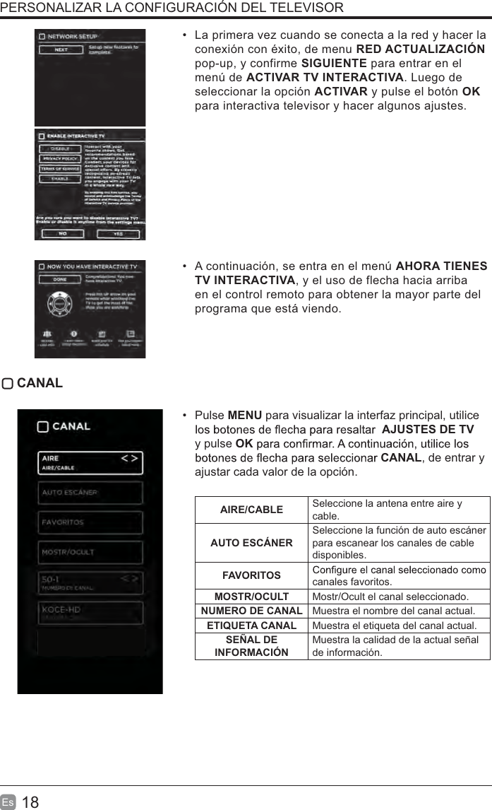 18EsLa primera vez cuando se conecta a la red y hacer laconexión con éxito, de menu RED ACTUALIZACIÓNpop-up, y confirme SIGUIENTE para entrar en elmenú de ACTIVAR TV INTERACTIVA. Luego deseleccionar la opción ACTIVAR y pulse el botón OKpara interactiva televisor y hacer algunos ajustes.A continuación, se entra en el menú AHORA TIENESTV INTERACTIVA, y el uso de flecha hacia arribaen el control remoto para obtener la mayor parte delprograma que está viendo. CANALPulse MENU para visualizar la interfaz principal, utilice AJUSTES DE TVy pulse OKCANAL, de entrar y ajustar cada valor de la opción. AIRE/CABLE Seleccione la antena entre aire y cable.AUTO ESCÁNERSeleccione la función de auto escáner para escanear los canales de cable disponibles.FAVORITOS canales favoritos.MOSTR/OCULT Mostr/Ocult el canal seleccionado.NUMERO DE CANAL Muestra el nombre del canal actual.ETIQUETA CANAL Muestra el etiqueta del canal actual.SEÑAL DE INFORMACIÓNMuestra la calidad de la actual señal de información.PERSONALIZAR LA CONFIGURACIÓN DEL TELEVISOR