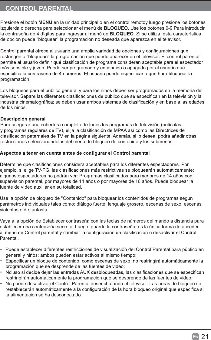 21EsCONTROL PARENTALPresione el botón MENÚ en la unidad principal o en el control remotoy luego presione los botones izquierda o derecha para seleccionar el menú de BLOQUEO. Use los botones 0-9 Para introducir la contraseña de 4 dígitos para ingresar al menú de BLOQUEO. Si se utiliza, esta característica de opción puede &quot;bloquear&apos;&apos; la programación no deseada que aparezca en el televisor.restringen o &quot;bloquean&apos;&apos; la programación que puede aparecer en el televisor. El control parental más sensible y joven. Puede ser programado y encendido o apagado por el usuario que programación.Los bloqueos para el público general y para los niños deben ser programados en la memoria del de los niños.Descripción generalPara asegurar una cobertura completa de todos los programas de televisión (películas restricciones seleccionándolas del menú de bloqueo de contenido y los submenús.supervisión parental, por mayores de 14 años o por mayores de 16 años. Puede bloquear la fuente de vídeo auxiliar en su totalidad.Use la opción de bloqueo de &quot;Contenido&quot; para bloquear los contenidos de programas según parámetros individuales tales como: diálogo fuerte, lenguaje grosero, escenas de sexo, escenas violentas o de fantasía.Vaya a la opción de Establecer contraseña con las teclas de números del mando a distancia para establecer una contraseña secreta. Luego, guarde la contraseña; es la única forma de acceder Parental.Puede establecer diferentes restricciones de visualización del Control Parental para público en general y niños; ambos pueden estar activos al mismo tiempo;programación que se desprende de las fuentes de video;restringirán automáticamente la programación que se desprende de las fuentes de video;No puede desactivar el Control Parental desenchufando el televisor. Las horas de bloqueo se la alimentación se ha desconectado.