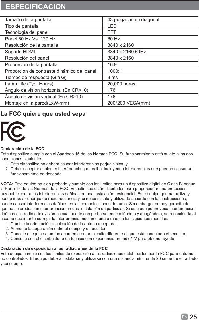25EsESPECIFICACIONLa FCC quiere que usted sepaDeclaración de la FCCEste dispositivo cumple con el Apartado 15 de las Normas FCC. Su funcionamiento está sujeto a las dos condiciones siguientes:1. Este dispositivo no deberá causar interferencias perjudiciales, y2. Deberá aceptar cualquier interferencia que reciba, incluyendo interferencias que puedan causar un funcionamiento no deseado.NOTA: Este equipo ha sido probado y cumple con los límites para un dispositivo digital de Clase B, según la Parte 15 de las Normas de la FCC. Estoslímites están diseñados para proporcionar una protección razonable contra las interferencias dañinas en una instalación residencial. Este equipo genera, utiliza y puede irradiar energía de radiofrecuencia y, si no se instala y utiliza de acuerdo con las instrucciones, puede causar interferencias dañinas en las comunicaciones de radio. Sin embargo, no hay garantía de que no se produzcan interferencias en una instalación en particular. Si este equipo provoca interferencias dañinas a la radio o televisión, lo cual puede comprobarse encendiéndolo y apagándolo, se recomienda al usuario que intente corregir la interferencia mediante una o más de las siguientes medidas:1. Cambie la orientación o ubicación de la antena receptora.2. Aumente la separación entre el equipo y el receptor.3. Conecte el equipo a un tomacorriente en un circuito diferente al que está conectado el receptor.4. Consulte con el distribuidor o un técnico con experiencia en radio/TV para obtener ayuda.Declaración de exposición a las radiaciones de la FCCEste equipo cumple con los límites de exposición a las radiaciones establecidos por la FCC para entornos no controlados. El equipo deberá instalarse y utilizarse con una distancia mínima de 20 cm entre el radiador y su cuerpo.Tamaño de la pantalla 43 pulgadas en diagonal Tipo de pantalla LEDTecnología del panel TFTPanel 60 Hz Vs. 120 Hz 60 HzResolución de la pantalla  3840 x 2160Soporte HDMI 3840 x 2160 60HzResolución del panel  3840 x 2160Proporción de la pantalla 16:9Proporción de contraste dinámico del panel 1000:1Tiempo de respuesta (G a G) 8 msLamp Life (Typ. Hours) 20,000 horasÁngulo de visión horizontal (En CR&gt;10) 176Ángulo de visión vertical (En CR&gt;10) 176Montaje en la pared(LxW-mm) 200*200 VESA(mm)