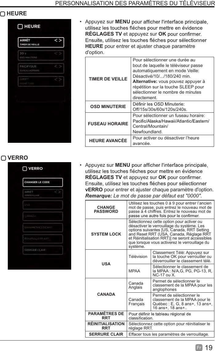 19Fr HEUREAppuyez sur MENURÉGLAGES TV et appuyez sur OKHEURE pour entrer et ajuster chaque paramètre d&apos;option.TIMER DE VEILLEPour sélectionner une durée au bout de laquelle le téléviseur passe automatiquement en mode Veille:Désactivé/10/.../180/240 min. Alternative: vous pouvez appuyer à répétition sur la touche SLEEP pour sélectionner le nombre de minutes directement.OSD MINUTERIE Off/15s/30s/60s/120s/240s.FUSEAU HORAIREPour sélectionner un fuseau horaire: Central/Mountain/Newfoundland.HEURE AVANCÉE Pour activer ou désactiver l’heure avancée. VERROAppuyez sur MENURÉGLAGES TV et appuyez sur OKvERRO pour entrer et ajuster chaque paramètre d&apos;option.5HPDUTXHLe mot de passe par défaut est &quot;0000&quot;. CHANGEPASSWORDUtilisez les touches 0 à 9 pour entrer l’ancien mot de passe, puis entrez le nouveau mot de passe à 4 chiffres. Entrez le nouveau mot de SYSTEM LOCKSélectionnez cette option pour activer oudésactiver le verrouillage du système. Lesoptions suivantes [US, Canada, RRT Settingand Reset RRT (USA, Canada, Réglage RRTet Réinitialisation RRT)] ne seront accessiblesque lorsque vous activerez le verrouillage dusystème.USATélévision Classement Télé: Appuyez sur la touche OK pour verrouiller ou déverrouiller le classement télé.MPAA Sélectionner le classement de la MPAA : N/A,G, PG, PG-13, R, NC-17 ou X.CANADACanadaAnglaisPermet de sélectionner le classement de la MPAA pour les anglophonesCanadaFrançaisPermet de sélectionner le classement de la MPAA pour le Québec : E, G, 8 ans+, 13 ans+, 16 ans+, 18 ans+..PARAMÉTRES DE RRTRÉINITIALISATIONRRT Sélectionnez cette option pour réinitialiser le réglage RRT.SERRURE CLAIR Effacer tous les paramètres de verrouillage.PERSONNALISATION DES PARAMÈTRES DU TÉLÉVISEUR