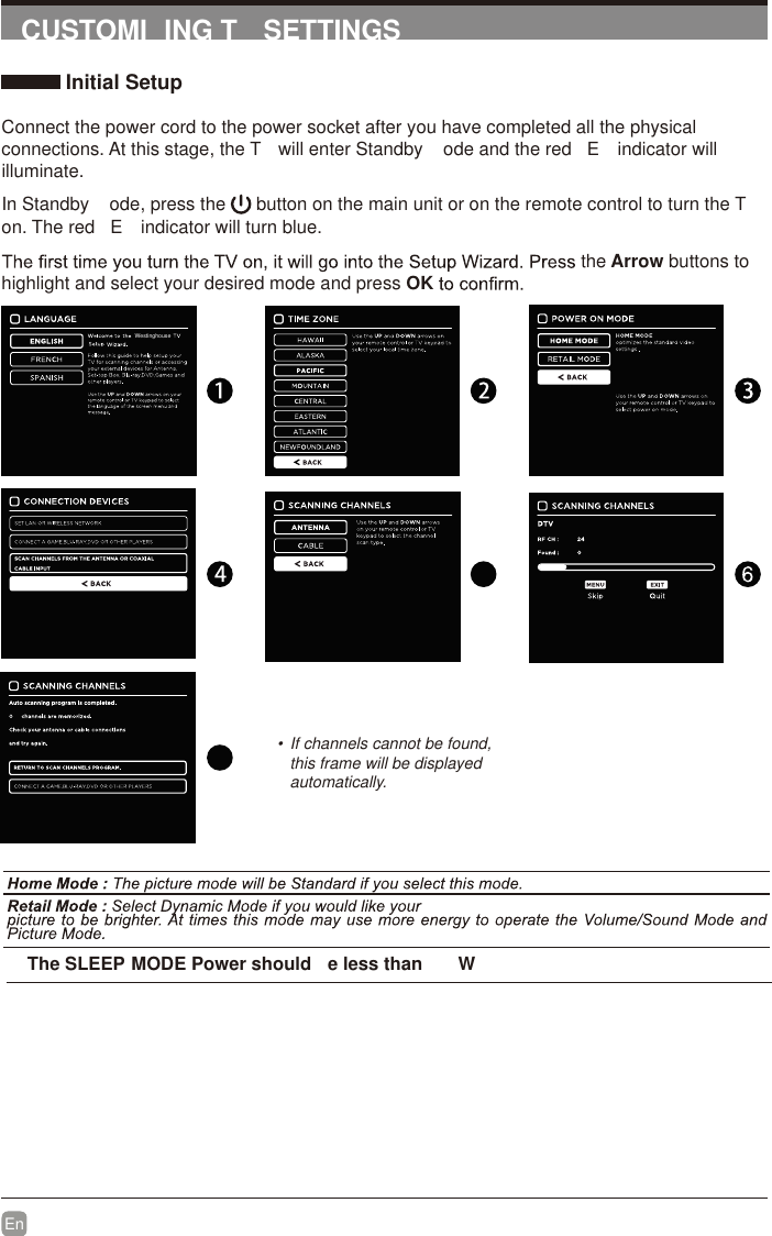 En  CUSTOMI ING T  SETTINGS Initial SetupConnect the power cord to the power socket after you have completed all the physical connections. At this stage, the T  will enter Standby  ode and the red  E  indicator will illuminate. In Standby  ode, press the   button on the main unit or on the remote control to turn the T  on. The red  E  indicator will turn blue.the Arrow buttons to highlight and select your desired mode and press OK•  If channels cannot be found, this frame will be displayed automatically.   The SLEEP MODE Power should  e less than   WWestinghouse