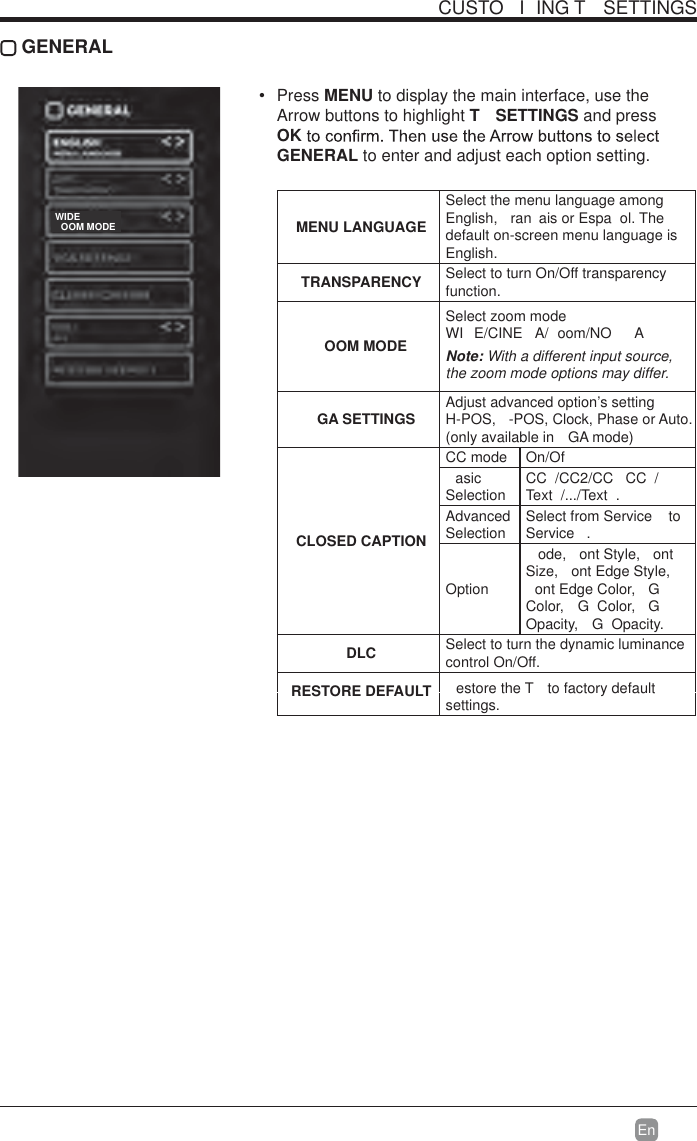 En  CUSTO I ING T  SETTINGS GENERAL Press MENU to display the main interface, use the Arrow buttons to highlight T  SETTINGS and press OKGENERAL to enter and adjust each option setting.  MENU LANGUAGESelect the menu language among English,  ran ais or Espa ol. The default on-screen menu language is English.TRANSPARENCY Select to turn On/Off transparency function.OOM MODESelect zoom mode  WI E/CINE A/ oom/NO ANote: With a different input source, the zoom mode options may differ.GA SETTINGS Adjust advanced option’s setting  H-POS,  -POS, Clock, Phase or Auto. (only available in  GA mode)CLOSED CAPTIONCC mode On/Ofasic Selection CC /CC2/CC  CC /Text /.../Text .Advanced Selection Select from Service   to Service .Optionode, ont Style, ont Size,  ont Edge Style, ont Edge Color,  GColor, G Color, GOpacity, G Opacity. DLC Select to turn the dynamic luminance control On/Off.RESTORE DEFAULT estore the T  to factory default settings.OOM MODEWIDE