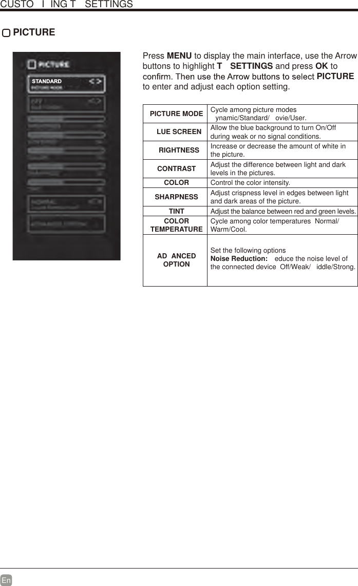 En  CUSTO I ING T  SETTINGS PICTURE Press MENU to display the main interface, use the Arrow buttons to highlight T  SETTINGS and press OK to PICTURE to enter and adjust each option setting.PICTURE MODE Cycle among picture modesynamic/Standard/ ovie/User.LUE SCREEN Allow the blue background to turn On/Off during weak or no signal conditions.RIGHTNESS Increase or decrease the amount of white in the picture.CONTRAST Adjust the difference between light and dark levels in the pictures.COLOR Control the color intensity.SHARPNESS Adjust crispness level in edges between light and dark areas of the picture.TINT Adjust the balance between red and green levels.COLOR TEMPERATURE Cycle among color temperatures  Normal/Warm/Cool.AD ANCED OPTIONSet the following optionsNoise Reduction:  educe the noise level of the connected device  Off/Weak/ iddle/Strong.STANDARD