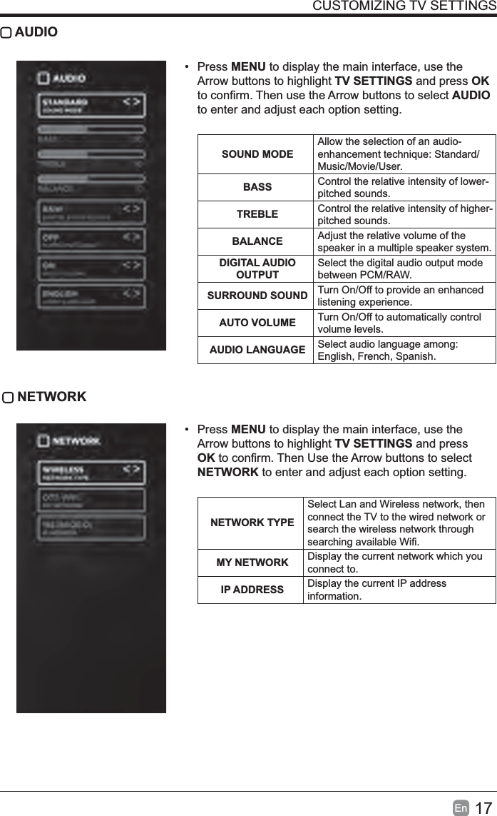 17En  CUSTOMIZING TV SETTINGS AUDIO• Press MENU to display the main interface, use the Arrow buttons to highlight TV SETTINGS and press OK AUDIO to enter and adjust each option setting.   SOUND MODEAllow the selection of an audio-Music/Movie/User.BASS Control the relative intensity of lower-pitched sounds.TREBLE Control the relative intensity of higher-pitched sounds.BALANCE Adjust the relative volume of the speaker in a multiple speaker system.DIGITAL AUDIO OUTPUTSelect the digital audio output mode between PCM/RAW.SURROUND SOUND Turn On/Off to provide an enhanced listening experience.AUTO VOLUME Turn On/Off to automatically control volume levels.AUDIO LANGUAGE Select audio language among: English, French, Spanish. NETWORK• Press MENU to display the main interface, use the Arrow buttons to highlight TV SETTINGS and press OKNETWORK to enter and adjust each option setting. NETWORK TYPESelect Lan and Wireless network, then connect the TV to the wired network or search the wireless network through MY NETWORK Display the current network which you connect to.IP ADDRESS Display the current IP address information.